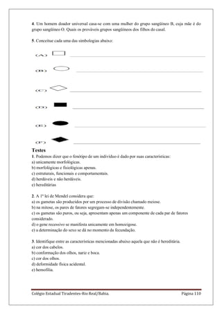 Colégio Estadual Tiradentes-Rio Real/Bahia. Página 110
4. Um homem doador universal casa-se com uma mulher do grupo sangüíneo B, cuja mãe é do
grupo sangüíneo O. Quais os prováveis grupos sangüíneos dos filhos do casal.
5. Conceitue cada uma das simbologias abaixo:
Testes
1. Podemos dizer que o fenótipo de um indivíduo é dado por suas características:
a) unicamente morfológicas.
b) morfológicas e fisiológicas apenas.
c) estruturais, funcionais e comportamentais.
d) herdáveis e não herdáveis.
e) hereditárias
2. A 1ª lei de Mendel considera que:
a) os gametas são produzidos por um processo de divisão chamado meiose.
b) na mitose, os pares de fatores segregam-se independentemente.
c) os gametas são puros, ou seja, apresentam apenas um componente de cada par de fatores
considerado.
d) o gene recessivo se manifesta unicamente em homozigose.
e) a determinação do sexo se dá no momento da fecundação.
3. Identifique entre as características mencionadas abaixo aquela que não é hereditária.
a) cor dos cabelos.
b) conformação dos olhos, nariz e boca.
c) cor dos olhos.
d) deformidade física acidental.
e) hemofilia.
 