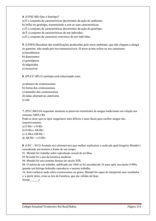 Colégio Estadual Tiradentes-Rio Real/Bahia. Página 111
4. (UFSCAR) Que é fenótipo?
a) É o conjunto de características decorrentes da ação do ambiente.
b) Influi no genótipo, transmitindo a este as suas características.
c) É o conjunto de características decorrentes da ação do genótipo.
d) É o conjunto de características de um indivíduo.
e) É o conjunto de caracteres exteriores de um indivíduo.
5. (UFRN) Resultam das modificações produzidas pelo meio ambiente, que não chegam a atingir
os gametas, não sendo por isso transmissíveis. O texto acima refere-se aos caracteres:
a) hereditários
b) dominantes
c) genotípicos
d) adquiridos
e) recessivos
6. (PUCC-SP) O cariótipo está relacionado com:
a) número de cromossomos
b) forma dos cromossomos
c) tamanho dos cromossomos
d) todas alternativas anteriores
e) nda
7. (PUC-MG) Os esquemas mostram as possíveis transfusões de sangue tradicionais em relação aos
sistemas ABO e Rh.
Pode-se dizer que os tipos sanguíneos mais difíceis e mais fáceis para receber sangue são,
respectivamente:
a) O Rh+ e O Rh-
b) O Rh-e AB Rh+
c) A Rh-e OB Rh +
d) AB Rh + e O Rh-
8. (UFC – 94.2) Assinale a(s) alternativa(s) que melhor explica(m) a razão pla qual Gregório Mendel é
considerado um homem à frente do seu tempo:
01. Mendel fez trabalho sobre reprodução sexual de ervilhas.
02.M endel foi o pai da Genética moderna.
04 .Mendel foi um cientista famoso do século XIX.
08. O mérito de seu trabalho, publicado em 1866 só foi reconhecido 16 anos após sua morte (1900),
quando um biólogo holandês reproduziu o mesmo trabalho.
16. Sem conhecer nada sobre cromossomos ou genes, Mendel foi capaz de interpretar seus resultados
e, a partir deles, criou as leis da Genética, que são válidas até hoje.
Soma(______)
 