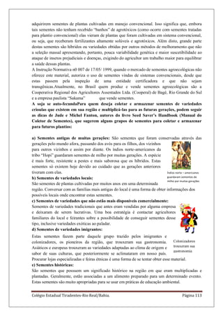 Colégio Estadual Tiradentes-Rio Real/Bahia. Página 113
adquirirem sementes de plantas cultivadas em manejo convencional. Isso significa que, embora
tais sementes não tenham recebido “banhos” de agrotóxicos (como ocorre com sementes tratadas
para plantio convencional) elas vieram de plantas que foram cultivadas em sistema convencional,
ou seja, que receberam fertilizantes altamente solúveis e agrotóxicos. Além disto, grande parte
destas sementes são híbridos ou variedades obtidas por outros métodos de melhoramento que não
a seleção massal apresentando, portanto, pouca variabilidade genética e maior suscetibilidade ao
ataque de insetos prejudiciais e doenças, exigindo do agricultor um trabalho maior para equilibrar
a saúde dessas plantas.
A Instrução Normativa n0 007 de 17/05/ 1999, quando o mercado de sementes agroecológicas não
oferece este material, autoriza o uso de sementes vindas de sistemas convencionais, desde que
estas passem pela inspeção de uma entidade certificadora e que não sejam
transgênicas.Atualmente, no Brasil quem produz e vende sementes agroecológicas são a
Cooperativa Regional dos Agricultores Assentados Ltda. (Cooperal) de Bagé, Rio Grande do Sul
e a empresa paulista “Sakama” que vende sementes.
A soja se auto-fecundaPara quem deseja coletar e armazenar sementes de variedades
crioulas que existem em sua região e multiplicá-las para as futuras gerações, podem seguir
as dicas de Jude e Michel Fanton, autores do livro Seed Saver‟s Handbook (Manual do
Coletor de Sementes), que sugerem alguns grupos de sementes para coletar e armazenar
para futuros plantios:
a) Sementes antigas de muitas gerações: São sementes que foram conservadas através das
gerações pelo mundo afora, passando dos avós para os filhos, dos vizinhos
para outros vizinhos e assim por diante. Os índios norte-americanos da
tribo “Hopi” guardaram sementes de milho por muitas gerações. A espécie
é mais forte, resistente a pestes e mais saborosa que os híbridos. Estas
sementes só existem hoje devido ao cuidado que as gerações anteriores
tiveram com elas.
b) Sementes de variedades locais:
São sementes de plantas cultivadas por muitos anos em uma determinada
região. Conversar com as famílias mais antigas do local é uma forma de obter informações dos
possíveis locais onde encontrar estas sementes.
c) Sementes de variedades que não estão mais disponíveis comercialmente:
Sementes de variedades tradicionais que antes eram vendidas por alguma empresa
e deixaram de serem lucrativas. Uma boa estratégia é contactar agricultores
familiares do local e feirantes sobre a possibilidade de conseguir sementes desse
tipo, inclusive variedades exóticas ao paladar.
d) Sementes de variedades imigrantes:
Estas sementes fazem parte daquele grupo trazido pelos imigrantes e
colonizadores, os pioneiros da região, que trouxeram sua gastronomia.
Asiáticos e europeus trouxeram as variedades adaptadas ao clima de origem e
sabor de suas culturas, que posteriormente se aclimataram em nosso país.
Procurar lojas especializadas e feiras étnicas é uma forma de se tentar obter esse material.
e) Sementes históricas:
São sementes que possuem um significado histórico na região em que eram multiplicadas e
plantadas. Geralmente, estão associadas a um alimento preparado para um determinado evento.
Estas sementes são muito apropriadas para se usar em práticas de educação ambiental.
Índios norte – americanos
guardaram sementes de
milho por muitas gerações
Colonizadores
trouxeram sua
gastronomia
 