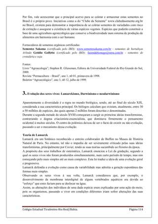 Colégio Estadual Tiradentes-Rio Real/Bahia. Página 114
Por fim, vale acrescentar que o principal acervo para se coletar e armazenar estas sementes no
Brasil é o próprio povo. Iniciativas como a do “Clube da Semente” www.clubedasemente.org.br
no Brasil, existem para demonstrar a importância de se coletar sementes de variedades com risco
de extinção e assegurar a existência de várias espécies vegetais. Espécies que poderão constituir a
base de uma agricultura agroecológica que conserve a biodiversidade num sistema de produção de
alimentos em harmonia com o ser humano.
Fornecedores de sementes orgânicas certificadas:
Sementes Sakama (certificado pelo IBD): www.sementesakama.com.br - sementes de hortaliças
Arlindo Getúlio Golfetto (certificado pelo IBD): fazendabionego@terra.com.br - sementes de
crotalária e soja
Fontes:
Livro “Agroecologia”, Stephen R. Gliessman, Editora da Universidade Federal do Rio Grande do Sul,
2000.
Revista “Permacultura – Brasil”, ano 1, n0 01, primavera de 1998.
Boletim “Agroecológico”, ano 3, n0 12, julho de 1999.
3.Evolução dos seres vivos: Lamarckismo, Darwinismo e neodarwinismo
Aparentemente a diversidade é a regra no mundo biológico, sendo, até ao final do século XIX,
considerada a sua característica principal. Os biólogos calculam que existam, atualmente, entre 30
a 50 milhões de espécies, das quais apenas 2 milhões foram descritas e denominadas.
Durante a segunda metade do século XVIII começaram a surgir as primeiras ideias transformistas,
contrariando o dogma criacionista-essencialista, que dominava firmemente o pensamento
ocidental á muitos séculos. O centro da polémica deixou de ser o facto de existir ou não evolução,
passando a ser o mecanismo dessa evolução.
Teoria de Lamarck
Lamarck era um botânico reconhecido e estreito colaborador de Buffon no Museu de História
Natural de Paris. No entanto, tal não o impediu de ser severamente criticado pelas suas ideias
transformistas, principalmente por Cuvier, tendo as suas teorias sucumbido ao fixismo da época.
A propósito dos seus trabalhos de sistemática, Lamarck enunciou a Lei da gradação, segundo a
qual os seres vivos não foram produzidos simultaneamente, num curto período de tempo, mas sim
começando pelo mais simples até ao mais complexo. Esta lei traduz a ideia de uma evolução geral
e progressiva.
Lamarck defendia a evolução como causa da variabilidade mas admitia a geração espontânea das
formas mais simples.
Observando os seres vivos à sua volta, Lamarck considerava que, por exemplo, o
desenvolvimento da membrana interdigital de alguns vertebrados aquáticos era devida ao
“esforço” que estes faziam para se deslocar na água.
Assim, as alterações dos indivíduos de uma dada espécie eram explicadas por uma ação do meio,
pois os organismos, passando a viver em condições diferentes iriam sofrer alterações das suas
características.
 