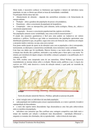 Colégio Estadual Tiradentes-Rio Real/Bahia. Página 117
Deste modo, é necessário conhecer os fenómenos que regulam o número de indivíduos numa
população, ou seja, os fatores que afetam as taxas de mortalidade e natalidade.
Os principais fatores desse tipo são:
Abastecimento de alimento – depende dos autotróficos existentes e do fornecimento de
energia radiante;
Predação – afeta a grandeza das populações de presas e de predadores;
Parasitismo – afeta o crescimento da população de hospedeiros;
Competição – intra ou interspecífica, pelo alimento, nicho ecológico, fêmea, etc., afecta o
crescimento populacional;
Cooperação – favorece o crescimento populacional das espécies envolvidas.
Nas populações naturais existe variabilidade, mas como avaliá-la numericamente ?
O estudo dos caracteres quantitativos é fácil pois estes podem ser traduzir-se em valores
numéricos e gráficos. Verifica-se que todas as características das populações apresentam uma
distribuição quantitativa que, em gráfico, segue uma curva em forma de sino, simétrica em relação
a um ponto médio e máximo, ou seja, uma curva normal.
Esse ponto médio (ponto de ajuste ou de aferição) varia com as populações e deve corresponder,
teoricamente, ao ideal para a característica considerada, nesse momento e nesse ambiente.
Com base nos dados que foi recolhendo, Darwin formou a sua teoria sobre o mecanismo da
evolução mas decidiu não a publicar, instruindo a sua mulher para o fazer após a sua morte. No
entanto, por insistência de alguns amigos e da mulher, começou a preparar a sua publicação, em 4
volumes, em 1856.
Em 1858, recebeu uma inesperada carta de um naturalista, Alfred Wallace, que descrevia
resumidamente as mesmas ideias sobre a evolução. Mesmo assim, publicou a sua A origem das
espécies em 1859, onde descrevia a teoria da selecção natural, a qual pode ser resumida da
seguinte forma:
Teoria da selecção natural de Darwin e Wallace, aplicada ao pescoço da girafa
existe variação entre os indivíduos de uma dada população;
cada população tem tendência para crescer exponencialmente, se o meio o permitir, levando à
superprodução de descendentes;
o meio não suporta tantos descendentes logo desencadeia-se uma luta pela sobrevivência
entre os membros da população;
indivíduos com caracteres que lhes confiram uma vantagem competitiva num dado meio e
tempo são mantidos por seleção e produzem mais descendentes - reprodução diferencial -,
enquanto os restantes são eliminados, não se reproduzindo – sobrevivência do mais apto;
 