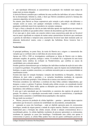 Colégio Estadual Tiradentes-Rio Real/Bahia. Página 118
por reprodução diferencial, as características da população vão mudando num espaço de
tempo mais ou menos alargado.
A teoria de Darwin considera que o ambiente faz uma escolha dos indivíduos, tal como o Homem
faz na domesticação. Saliente-se, ainda, o facto que Darwin considerava possível a herança dos
caracteres adquiridos, tal como Lamarck.
No entanto, para Darwin as forças responsáveis pela variação e pela seleção são diferentes: a
variação ocorre ao acaso, sem qualquer orientação evolutiva, enquanto a seleção muda a
população conferindo maior êxito reprodutivo às variantes vantajosas.
O vigor, a força, a duração da vida de um dado indivíduo apenas são significativos em termos da
população na medida em que podem afetar o número de descendentes que lhe sobrevivem.
O ser mais apto é, deste modo, um conceito relativo (uma característica pode não ser favorável
mas ter pouco significado no conjunto de muitas outras características favoráveis que constituem
o genoma do indivíduo) e temporal (uma característica favorável num dado momento pode ser
altamente desfavorável noutro, como o exemplo das borboletas Biston betularia bem o
demonstra).
Neodarwinismo
O principal problema, ou ponto fraco, da teoria de Darwin era a origem e a transmissão das
variações que se verificam entre os indivíduos de uma mesma espécie.
Apenas em 1930 e 1940 os investigadores combinaram as ideias de Darwin com os dados,
entretanto surgidos, de genética, etologia e outros. O resultado foi o surgimento de uma teoria
denominada teoria sintética da evolução ou Neodarwinismo, que combina as causas da
variabilidade com a selecção natural.
Estudos genéticos demonstraram que os fenótipos dos indivíduos resultam da acção do meio sobre
os respectivos genótipos. Um genótipo é, potencialmente, capaz de originar uma multiplicidade de
fenótipos, os quais se podem concretizar, se o ambiente necessário para as suas potencialidades se
manifestarem existir.
Existem dois tipos de variação fenotípica: variações não hereditárias ou flutuações , devidas á
influência do meio sobre o genótipo, e as variações hereditárias resultantes da expressão
fenotípica de diferentes genótipos. Estas últimas são as únicas com interesse evolutivo.
Weissman considerou nos indivíduos a existência de duas linhas celulares independentes, que
designou o soma e o gérmen. O gérmen, formado pelas células sexuais, era considerado imortal
pois era transmissível. Deste modo, apenas as alterações que envolvam as células sexuais são
hereditárias e têm influência evolutiva.
É certo que é pela reprodução que são transmitidos os caracteres das espécies de geração em
geração. No entanto, se a reprodução assexuada tende a manter as características, a reprodução
sexuada tende a aumentar a variabilidade dessas populações e das espécies.
De que modo isso acontece ?
Meiose, processo de produção de células haplóides – gametas -, apresenta alguns aspectos
particulares que favorecem o aumento da variabilidade nos descendentes, nomeadamente:
separação ao acaso dos homólogos – cada ser diplóide apresenta pares de cromossomas
homólogos, metade de origem paterna e metade de origem materna. Durante a meiose (processo
fundamental para a formação das células sexuais, devido á redução cromossómica) dá-se a
recombinação génica. As células haplóides resultantes do processo apresentam os cromossomas
resultantes da separação ao acaso dos homólogos. Considerando uma célula com apenas 4
cromossomas (2 pares), as células-filhas podem ficar uma de quatro combinações possíveis de
 
