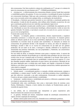 Colégio Estadual Tiradentes-Rio Real/Bahia. Página 119
dois cromossomas. Este facto resulta de o número de combinações ser 2n
, em que n é o número de
pares de cromossomas (no caso humano será 223
= 8388608 possibilidades);
crossing-over – o sobrecruzamento dos cromossomas durante a meiose I pode fazer aumentar
a variabilidade genética dos gametas. O cross-over permite a recombinação de genes localizados
em cromossomas homólogos. Dado que cada cromossoma contém milhares de pares de bases e
que o cross-over pode ocorrer entre qualquer delas, as combinações são incalculáveis.
A fecundação, o fenómeno que permite transmitir ao novo indivíduo a constituição genética dos
dois gametas. A união de dois dos gametas, entre milhares deles formados ou possíveis, faz com
que a constituição genética de um novo indivíduo seja totalmente imprevisível.
Resumindo, a reprodução sexuada pode contribuir para a variabilidade das populações por três
vias: distribuição ao acaso dos cromossomas homólogos, sobrecruzamento e união ao acaso dos
gametas formados. No entanto, a reprodução sexuada não cria nada de novo, apenas rearranja o
que já existe nos progenitores.
O mesmo não se pode dizer das:
Mutações – as mutações, génicas e cromossómicas, alteram, respectivamente, a sequência
nucleotídica (estrutura) e o arranjo dos genes ao longo do cromossoma. As mutações génicas
podem ser deleções (perda de um ou mais nucleótidos), duplicações (acrescento de um ou mais
nucleótidos) ou inversões (troca de posição entre nucleótidos). As alterações no número de
cromossomas são geralmente devidas á não disjunção na meiose, por altura da separação os
homólogos, levando á falta ou ao excesso de cromossomas de um dado par nos gametas
produzidos. De um modo ou de outro, a mensagem é alterada, refletindo-se na sequência de
aminoácidos das proteínas sintetizadas, nas suas propriedades e, finalmente, nas características
evidenciadas pelos organismos.
Por esta ordem de ideias, as mutações eliminam certos genes e originam outros. A maioria das
mutações produz alterações tão profundas que os indivíduos delas portadores não são viáveis mas
existem casos em que a mutação pode ser favorável, conduzindo á sua fixação. Deste modo, as
mutações podem ser um importante fator de variabilidade e criação de novas espécies. É o caso
das chamadas mutações tandem, duplicações de genes inteiros, que permitem a libertação de um
dos genes duplicados para a evolução para outra função, sem impedir o desenrolar da função.
Saliente-se, por último, que as mutações, tal como qualquer característica, também apresentam um
valor relativo e temporal.
Outros importantes fatores de variabilidade são:
Seleção natural – a recombinação genética e a mutação, referidas anteriormente, originam a
variabilidade e a seleção natural “escolhe” entre os indivíduos portadores dessa variabilidade os
que irão sobreviver, exercendo a sua ação continuamente, favorecendo os melhor adaptados.
Conclui-se daí que a seleção natural diminui a variabilidade;
Isolamento – também diminui a variabilidade pois preserva e diferencia a população isolada
em relação ás suas parentes mais diretas.
Considerando todas estas contribuições, bem como a intervenção direta de cientistas como
Huxley, Dobzhansky e Simpson, a teoria sintética da evolução, ou Neodarwinismo, pode ser
resumida da seguinte forma:
nas células, são os cromossomas que transportam os genes responsáveis pelo
desenvolvimento dos caracteres de um indivíduo;
os gametas, formados por meiose, transportam metade da constituição cromossómica da
espécie, devido á separação dos homólogos;
durante a meiose pode ocorrer cross-over, formando novas combinações genéticas;
 