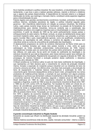 Colégio Estadual Tiradentes-Rio Real/Bahia. Página 12
lhe é implícita constituem a política industrial. No caso brasileiro, a industrialização se iniciou
tardiamente, o que leva o país a realizar grandes esforços, visando a diminuir a distância
que o separa dos países desenvolvidos. A dependência do mercado externo e a desigual
distribuição da renda, que restringe o mercado interno, constituem ainda aspectos negativos
para a industrialização do país.
Fatores ligados aos grandes acontecimentos econômicos mundiais, profundos movimentos
políticos internos, condições peculiares da região, a política industrial seguida pelos
governos - têm importância determinante em relação as avanços industriais. Na América
Latina, cujos países durante longo tempo se mantiveram na posição de fornecedores de
matérias-primas para clientes industriais, tornou-se evidente que a substituição das
importações constituía uma exigência imperiosa para a industrialização e o desenvolvimento
econômico. A partir da década de 1930 se fez sentir particularmente nesses países o
enfraquecimento do setor externo. No Brasil, contudo, os sinais de debilitamento desse setor
ocorreram bastante antes, após o auge da borracha amazônica, que precedeu a primeira
guerra mundial. Mas o país, essencialmente agrícola, como era qualificado, simplesmente
intensificou as exportações de café, reforçou o comércio de algodão e do cacau, sem
vislumbrar ainda os rumos de uma política de substituição das importações.
O deslocamento progressivo do centro do comércio internacional, do Reino Unido para os
E.U.A., e medidas tomadas por esses dois países durante a crise, entre as quais
sobressaem as fortes restrições protecionistas norte-americanas de 1930, tiveram
conseqüências funestas para as economias dos países latino-americanos. A gravidade de
tais reflexos, em cada país, fez-se sentir em função do coeficiente da importação e da
estrutura industrial de que este já dispusesse, para nessa estrutura apoiar seus esforços de
substituição das importações. Rapidamente recuperado em seguida à década de 1930, não
prosseguiu de maneira favorável a evolução posterior desse coeficiente: o descenso
continuou até a década de 1950.
O Brasil constitui-se na América Latina no país de mais baixo coeficiente de importação, o
que representou um fator decisivo para o crescimento do volume da produção industrial
interna. Iniciada a expansão do incipiente parque industrial com as indústrias de bens de
consumo, procurou-se atingir, nos últimos anos, uma fase mais avançada, a da produção de
bens de equipamento e materiais básicos indispensáveis à aceleração do ritmo do
crescimento geral. Sensíveis desequilíbrios ainda se fazem notar, principalmente nos ramos
produtores de matérias-primas básicas, a exemplo do que acontece com alguns produtos
siderúrgicos e químicos que demandam vultosos investimentos e alta técnica de que carece
a economia nacional. Em termos absolutos, segundo o relatório anual do BID (1969), o
Brasil desfrutava em 1968 do maior crescimento industrial da América Latina, tendo
superada a Argentina, a partir de 1962 (a taxa de crescimento industrial do Brasil entre 1961
e 1968 era de 5,2% contra 2,5% da Argentina). Tal resultado foi obtido em virtude de um
elenco de providências governamentais, incluindo isenção de impostos, abatimentos no
imposto de renda e correspondentes incentivos fiscais, relativos não só às exportações, o
que representou, em 1968, um aumento de 15% na produção industrial que participou com
28% do produto interno bruto. Tal posição, por sua vez, se reflete no mercado externo.
Em 1970 o objetivo da economia brasileira era deixar de depender exclusivamente da
substituição das importações, ultrapassar a fase da exportação de gêneros alimentícios e
matérias-primas da produção primária e ampliar a pauta exportável com variados produtos
industriais. As metas mínimas estabelecidas para o período 1970-1973 estabeleciam o
crescimento anual de 9 a 11% para a indústria manufatureira e a mineração; 9 a 11% para a
indústria siderúrgica; 7 a 9% para o setor enérgico. Influindo fortemente na composição da
taxa de crescimento industrial da América Latina, em que ocupa o primeiro lugar, em 1973,
o Brasil divide com a Argentina, a Colômbia e o México, a responsabilidade por 80% da
produção industrial dessa parte do mundo.
A grande concentração industrial na Região Sudeste
Buscando as causas que influem na distribuição espacial da atividade industrial, podem se
destacar dois fatores:
•fatores histórico-econômicos (mão-de-obra, capital, mercado consumidor - interno e externo
 