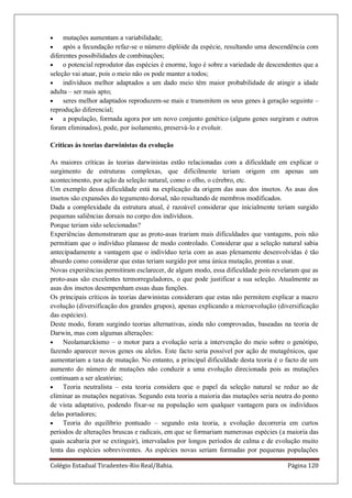 Colégio Estadual Tiradentes-Rio Real/Bahia. Página 120
mutações aumentam a variabilidade;
após a fecundação refaz-se o número diplóide da espécie, resultando uma descendência com
diferentes possibilidades de combinações;
o potencial reprodutor das espécies é enorme, logo é sobre a variedade de descendentes que a
seleção vai atuar, pois o meio não os pode manter a todos;
indivíduos melhor adaptados a um dado meio têm maior probabilidade de atingir a idade
adulta – ser mais apto;
seres melhor adaptados reproduzem-se mais e transmitem os seus genes à geração seguinte –
reprodução diferencial;
a população, formada agora por um novo conjunto genético (alguns genes surgiram e outros
foram eliminados), pode, por isolamento, preservá-lo e evoluir.
Críticas às teorias darwinistas da evolução
As maiores críticas às teorias darwinistas estão relacionadas com a dificuldade em explicar o
surgimento de estruturas complexas, que dificilmente teriam origem em apenas um
acontecimento, por ação da seleção natural, como o olho, o cérebro, etc.
Um exemplo dessa dificuldade está na explicação da origem das asas dos insetos. As asas dos
insetos são expansões do tegumento dorsal, não resultando de membros modificados.
Dada a complexidade da estrutura atual, é razoável considerar que inicialmente teriam surgido
pequenas saliências dorsais no corpo dos indivíduos.
Porque teriam sido selecionadas?
Experiências demonstraram que as proto-asas trariam mais dificuldades que vantagens, pois não
permitiam que o indivíduo planasse de modo controlado. Considerar que a seleção natural sabia
antecipadamente a vantagem que o indivíduo teria com as asas plenamente desenvolvidas é tão
absurdo como considerar que estas teriam surgido por uma única mutação, prontas a usar.
Novas experiências permitiram esclarecer, de algum modo, essa dificuldade pois revelaram que as
proto-asas são excelentes termorreguladores, o que pode justificar a sua seleção. Atualmente as
asas dos insetos desempenham essas duas funções.
Os principais críticos às teorias darwinistas consideram que estas não permitem explicar a macro
evolução (diversificação dos grandes grupos), apenas explicando a microevolução (diversificação
das espécies).
Deste modo, foram surgindo teorias alternativas, ainda não comprovadas, baseadas na teoria de
Darwin, mas com algumas alterações:
Neolamarckismo – o motor para a evolução seria a intervenção do meio sobre o genótipo,
fazendo aparecer novos genes ou alelos. Este facto seria possível por ação de mutagênicos, que
aumentariam a taxa de mutação. No entanto, a principal dificuldade desta teoria é o facto de um
aumento do número de mutações não conduzir a uma evolução direcionada pois as mutações
continuam a ser aleatórias;
Teoria neutralista – esta teoria considera que o papel da seleção natural se reduz ao de
eliminar as mutações negativas. Segundo esta teoria a maioria das mutações seria neutra do ponto
de vista adaptativo, podendo fixar-se na população sem qualquer vantagem para os indivíduos
delas portadores;
Teoria do equilíbrio pontuado – segundo esta teoria, a evolução decorreria em curtos
períodos de alterações bruscas e radicais, em que se formariam numerosas espécies (a maioria das
quais acabaria por se extinguir), intervalados por longos períodos de calma e de evolução muito
lenta das espécies sobreviventes. As espécies novas seriam formadas por pequenas populações
 