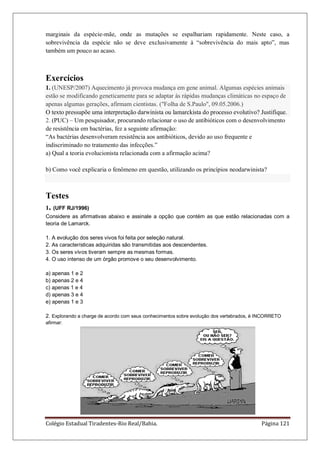 Colégio Estadual Tiradentes-Rio Real/Bahia. Página 121
marginais da espécie-mãe, onde as mutações se espalhariam rapidamente. Neste caso, a
sobrevivência da espécie não se deve exclusivamente à “sobrevivência do mais apto”, mas
também um pouco ao acaso.
Exercícios
1. (UNESP/2007) Aquecimento já provoca mudança em gene animal. Algumas espécies animais
estão se modificando geneticamente para se adaptar às rápidas mudanças climáticas no espaço de
apenas algumas gerações, afirmam cientistas. ("Folha de S.Paulo", 09.05.2006.)
O texto pressupõe uma interpretação darwinista ou lamarckista do processo evolutivo? Justifique.
2. (PUC) – Um pesquisador, procurando relacionar o uso de antibióticos com o desenvolvimento
de resistência em bactérias, fez a seguinte afirmação:
“As bactérias desenvolveram resistência aos antibióticos, devido ao uso frequente e
indiscriminado no tratamento das infecções.”
a) Qual a teoria evolucionista relacionada com a afirmação acima?
b) Como você explicaria o fenômeno em questão, utilizando os princípios neodarwinista?
Testes
1. (UFF RJ/1996)
Considere as afirmativas abaixo e assinale a opção que contém as que estão relacionadas com a
teoria de Lamarck.
1. A evolução dos seres vivos foi feita por seleção natural.
2. As características adquiridas são transmitidas aos descendentes.
3. Os seres vivos tiveram sempre as mesmas formas.
4. O uso intenso de um órgão promove o seu desenvolvimento.
a) apenas 1 e 2
b) apenas 2 e 4
c) apenas 1 e 4
d) apenas 3 e 4
e) apenas 1 e 3
2. Explorando a charge de acordo com seus conhecimentos sobre evolução dos vertebrados, é INCORRETO
afirmar:
 