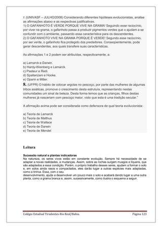 Colégio Estadual Tiradentes-Rio Real/Bahia. Página 123
7. (UNIVASF – JULHO/2008) Considerando diferentes hipóteses evolucionistas, analise
as afirmações abaixo e as respectivas justificativas.
1) O GAFANHOTO É VERDE PORQUE VIVE NA GRAMA! Seguindo esse raciocínio,
por viver na grama, o gafanhoto passa a produzir pigmentos verdes que o ajudam a se
confundir com o ambiente, passando essa característica para os descendentes.
2) O GAFANHOTO VIVE NA GRAMA PORQUE É VERDE! Segundo esse raciocínio,
por ser verde, o gafanhoto fica protegido dos predadores. Conseqüentemente, pode
gerar descendentes, aos quais transfere suas características.
As afirmações 1 e 2 podem ser atribuídas, respectivamente, a:
a) Lamarck e Darwin.
b) Hardy-Weinberg e Lamarck.
c) Pasteur e Redi.
d) Spallanzani e Hooke.
e) Oparin e Miller.
8. (UFPR) O hábito de colocar argolas no pescoço, por parte das mulheres de algumas
tribos asiáticas, promove o crescimento desta estrutura, representando nestas
comunidades um sinal de beleza. Desta forma temos que as crianças, filhos destas
mulheres já nasceriam com pescoço maior, visto que esta é uma tradição secular.‖
A afirmação acima pode ser considerada como defensora de qual teoria evolucionista:
a) Teoria de Lamarck
b) Teoria de Malthus
c) Teoria de Wallace
d) Teoria de Darwin
e) Teoria de Mendel
Leitura
Sucessão natural e plantas indicadoras
Na natureza, os seres vivos estão em constante evolução. Sempre há necessidade de se
adaptar a novas realidades, a mudanças. Assim, sobre as rochas surgem musgos e líquens, que
são adaptados a essa condição. Porém, o próprio trabalho desses seres, ajudam a formar o solo
e, em solos ainda rasos e compactados, eles darão lugar a outras espécies mais adaptadas,
como a tiririca. Essa, com o seu
desenvolvimento, ajuda a desenvolver um pouco mais o solo e acabará dando lugar a uma outra
planta, como a grama branca e, assim, sucessivamente, como ilustra o esquema a seguir.
 