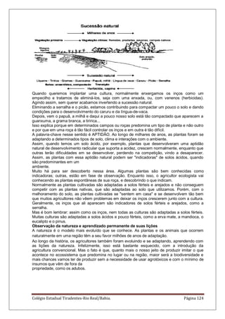 Colégio Estadual Tiradentes-Rio Real/Bahia. Página 124
Quando queremos implantar uma cultura, normalmente enxergamos os inços como um
empecilho e tratamos de eliminá-los, seja com uma enxada, ou, com venenos (herbicidas).
Agindo assim, sem querer acabamos invertendo a sucessão natural.
Eliminando a serralha e o picão, estamos contribuindo para compactar um pouco o solo e dando
condições para o desenvolvimento do caruru e da língua-de-vaca.
Depois, vem o papuã, a milhã e daqui a pouco nosso solo está tão compactado que aparecem a
guanxuma, a grama branca, a tiririca...
Isso explica porque em determinados campos ou roças predomina um tipo de planta e não outro
e por que em uma roça é tão fácil controlar os inços e em outra é tão difícil.
A palavra-chave nesse sentido é APTIDÃO. Ao longo de milhares de anos, as plantas foram se
adaptando a determinados tipos de solo, clima e interações com o ambiente.
Assim, quando temos um solo ácido, por exemplo, plantas que desenvolveram uma aptidão
natural de desenvolvimento radicular que suporta a acidez, crescem normalmente, enquanto que
outras terão dificuldades em se desenvolver, perdendo na competição, vindo a desaparecer.
Assim, as plantas com essa aptidão natural podem ser "indicadoras" de solos ácidos, quando
são predominantes em um
ambiente.
Muito há para ser descoberto nessa área. Algumas plantas são bem conhecidas como
indicadoras; outras, estão em fase de observação. Enquanto isso, o agricultor ecologista vai
conhecendo as plantas espontâneas de sua roça, e descobrindo o que indicam.
Normalmente as plantas cultivadas são adaptadas a solos férteis e arejados e não conseguem
competir com as plantas nativas, que são adaptadas ao solo que utilizamos. Porém, com o
melhoramento do solo, as plantas cultivadas se "sentem em casa" e se desenvolvem tão bem
que muitos agricultores não vêem problemas em deixar os inços crescerem junto com a cultura.
Geralmente, os inços que ali aparecem são indicadores de solos férteis e arejados, como a
serralha.
Mas é bom lembrar: assim como os inços, nem todas as culturas são adaptadas a solos férteis.
Muitas culturas são adaptadas a solos ácidos e pouco férteis, como a erva mate, a mandioca, o
eucalipto e o pinus.
Observação da natureza e aprendizado permanente de suas lições
A natureza é o modelo mais evoluído que se conhece. As plantas e os animais que ocorrem
naturalmente em uma região têm a seu favor milhões de anos de adaptação.
Ao longo da história, os agricultores também foram evoluindo e se adaptando, aprendendo com
as lições da natureza. Infelizmente, isso está bastante esquecido, com a introdução da
agricultura convencional. Mas o fato é que, quanto mais o nosso jeito de produzir imitar o que
acontece no ecossistema que predomina no lugar ou na região, maior será a biodiversidade e
mais chances vamos ter de produzir sem a necessidade de usar agrotóxicos e com o mínimo de
insumos que vêm de fora da
propriedade, como os adubos.
 