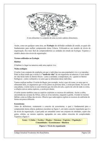 Colégio Estadual Tiradentes-Rio Real/Bahia. Página 126
A teia alimentar é o conjunto de uma ou mais cadeias alimentares.
.
Assim, como em qualquer outra área, em Ecologia são definidas unidades de estudo, as quais são
fundamentais para melhor compreensão desta Ciência. Utilizando-se um modelo de níveis de
organização, fica mais fácil de compreendermos as unidades de estudo da Ecologia. Vejamos o
modelo abaixo dos níveis de organização:
Termos utilizados na Ecologia
Habitat
O habitat é o lugar na natureza onde uma espécie vive.
Nicho ecológico
O nicho é um conjunto de condições em que o indivíduo (ou uma população) vive e se reproduz.
Pode se dizer ainda que o nicho é o "modo de vida" de um organismo na natureza. E esse modo
de vida inclui tanto os fatores físicos - como a umidade, a temperatura, etc - quanto os fatores
biológicos - como o alimento e os seres que se alimentam desse indivíduo.
Vamos explicar melhor: O nicho do Bugio, por exemplo, inclui o que ele come, os seres que se
alimentam dele, os organismos que vivem juntos ou próximo dele, e assim por diante. No caso de
uma planta, o nicho inclui os sais minerais que ela retira do solo, a parte do solo de onde os retira,
a relação com as outras espécies, e assim por diante.
O nicho mostra também como as espécies exploram os recursos do ambiente. Assim a zebra,
encontrada nas savanas da África, come as ervas rasteiras, enquanto a girafa, vivendo no mesmo
hábitat, come as folhas das árvores. Observe que cada espécie explora os recursos do ambiente de
forma um pouco diferente.
Ecossistema
Antes de definirmos, exatamente o conceito de ecossistema, o qual é fundamental para a
compreensão desta ciência, podemos encontrar na figura 1, um outro conceito importante que é o
de níveis de organização, o qual pode ser entendido como um conjunto de entidades, sejam elas
genes, células, ou mesmo espécies, agrupadas em uma ordem crescente de complexidade.
Vejamos a figura 1:
Genes > Células > Tecidos > Órgãos > Sistemas > Espécies > População >
Comunidades > Ecossistemas > Biosfera
Figura 1- Níveis de organização
 