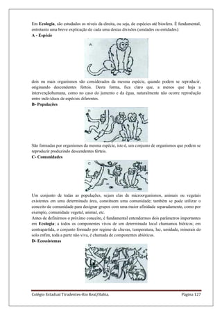Colégio Estadual Tiradentes-Rio Real/Bahia. Página 127
Em Ecologia, são estudados os níveis da direita, ou seja, de espécies até biosfera. É fundamental,
entretanto uma breve explicação de cada uma destas divisões (unidades ou entidades):
A - Espécie
dois ou mais organismos são considerados da mesma espécie, quando podem se reproduzir,
originando descendentes férteis. Desta forma, fica claro que, a menos que haja a
intervençãohumana, como no caso do jumento e da égua, naturalmente não ocorre reprodução
entre indivíduos de espécies diferentes.
B- Populações
São formadas por organismos da mesma espécie, isto é, um conjunto de organismos que podem se
reproduzir produzindo descendentes férteis.
C- Comunidades
Um conjunto de todas as populações, sejam elas de microorganismos, animais ou vegetais
existentes em uma determinada área, constituem uma comunidade; também se pode utilizar o
conceito de comunidade para designar grupos com uma maior afinidade separadamente, como por
exemplo, comunidade vegetal, animal, etc.
Antes de definirmos o próximo conceito, é fundamental entendermos dois parâmetros importantes
em Ecologia; a todos os componentes vivos de um determinado local chamamos bióticos; em
contrapartida, o conjunto formado por regime de chuvas, temperatura, luz, umidade, minerais do
solo enfim, toda a parte não viva, é chamada de componentes abióticos.
D- Ecossistemas
 