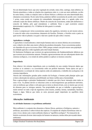 Colégio Estadual Tiradentes-Rio Real/Bahia. Página 128
Em um determinado local, seja uma vegetação de cerrado, mata ciliar, caatinga, mata atlântica ou
floresta amazônica, a todas as relações dos organismos entre si, e com seu meio ambiente, ou dito
de outra forma, a todas as relações entre os fatores bióticos e abióticos em uma determinada área,
chamamos ecossistema. Ou de outra forma, podemos definir ecossistema de acordo com o modelo
1 acima, como sendo um conjunto de comunidades interagindo entre si e agindo sobre e/ou
sofrendo a ação dos fatores abióticos. Dentro do conceito de ecossistema, ainda cabe definirmos o
conceito de hábitat, pelo qual entendemos o ambiente físico o qual ocorre(m) uma(s)
determinada(s) espécie(s). Ex.: O hábitat do lobo guará é o cerrado.
Biosfera
A terra é composta por vários ecossistemas sejam eles aquáticos, terrestres ou até mesmo aéreos.
A soma de todos estes ecossistemas chamamos de biosfera. Portanto, a biosfera seria a parte na
qual ocorre vida no planeta e na qual a vida tem o poder de ação sobre o mesmo.
Agricultura e ecologia
A agricultura é essencialmente a intervenção humana mais ou menos drástica em ecossistemas
com o objetivo de obter uma maior colheita dos produtos desejados. Esses ecossistemas podem
ser chamados de agroecossistemas (Hart 1980), porque contam com pelo menos uma população
de utilidade agrícola e estão regulados pela intervenção humana.
Os fenômenos biológicos que ocorrem em agroecossistemas são fundamentalmente idênticos aos
que ocorrem em ecossistemas naturais. Portanto, agroecossistemas são um subconjunto dentro dos
sistemas ecológicos, e no estudo de ambos podem-se aplicar os mesmos conceitos
Importância
Esta ciência é de extrema importância, pois os resultados de seus estudos fornecem dados que
revelam se os animais e os ecossistemas estão em perfeita harmonia. Numa época em que o
desmatamento e a extinção de várias espécies estão em andamento, o trabalho dos ecologistas é de
extrema importância.
Através das informações geradas pelos estudos da Ecologia, o homem pode planejar ações que
evitem a destruição da natureza, possibilitando um futuro melhor para a humanidade.
Para a agroecologia o princípio fundamental é entender que deve haver interação entre todos os
seres vivos. As plantas devem se relacionar como os microorganismos que produzem nutrientes,
com as minhocas que soltam o solo para que as raízes se desenvolvam, com os insetos que servem
de alimento para os inimigos naturais. Nas propriedades em que se trabalha a agroecologia é
muito normal ver todo o tipo de organismo como insetos, aranhas, lesmas, nematóides, bactérias,
fungos e algas. Sabe-se que todos os seres possuem papel importante no equilíbrio deste
ecossistema.
Alterações Ambientais
As atividades humanas e os problemas ambientais
Meio ambiente é o conjunto dos elementos e fatores físicos, químicos e biológicos, naturais e
artificiais, necessários à sobrevivência das espécies. O conjunto de relações harmônicas entre os
seres vivos e destes com o meio ambiente chama-se "equilíbrio ecológico". No transcorrer da
história ocorreram diversas intervenções do homem na natureza, muitas delas provocando danos
ambientais.
 