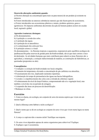 Colégio Estadual Tiradentes-Rio Real/Bahia. Página 129
Ocorrerão alterações ambientais quando:
a) Ocorrer alteração na concentração (para mais ou para menos) de um produto já existente na
natureza.
b) Forem introduzidas na natureza substâncias naturais que não fazem parte do ecossistema.
c) Forem introduzidos nos ecossistemas plásticos e metais, produtos químicos, gases e
agrotóxicos. Os impactos ambientais decorrentes da ação do homem podem ocorrer em escalas
local, regional e global.
Agressões à natureza: destaques
a) Os desmatamentos.
b) A poluição e a erosão dos solos.
c) A poluição das águas.
d) A poluição do ar atmosférico.
e) A contaminação dos solos por lixo.
f) A poluição sonora e a visual.
Os desmatamentos – As florestas tropicais e equatoriais, responsáveis pelo equilíbrio ecológico do
ipedloucura10e pelas reservas de grande parte da biodiversidade, são as que mais correm o risco
de destruição. As atividades humanas que mais contribuem para reduzir as áreas florestais são: a
agricultura, a mineração, a extração indiscriminada de madeira, as construções de hidrelétricas, as
queimadas (propositais ou não).
Conseqüências:
• A redução e a extinção da biodiversidade nos locais atingidos.
• O aumento da temperatura, elevando a concentração de gás carbônico na atmosfera.
• O assoreamento dos rios, implicando enchentes repentinas.
• A diminuição do tempo de permanência das águas nas bacias hidrográficas.
• A erosão e o empobrecimento dos solos com a retirada da cobertura vegetal.
• O rebaixamento do nível do lençol freático, comprometendo não só a vegetação local, mas
também o nível dos rios no período de estiagem.
• A expansão das áreas em processo de desertificação.
• Mudanças no clima.
Exercícios
1. Como se chama, em ecologia, um conjunto de seres da mesma espécie que vivem em um
mesmo lugar?
2. Qual a diferença entre hábitat e nicho ecológico?
3. Qual o nome que se dá em ecologia ao conjunto de seres vivos que vivem numa lagoa ou numa
floresta?
4. A onça e a capivara têm o mesmo nicho? Justifique sua resposta.
5. Os seres vivos dependem apenas de outros organismos para sobreviver? Explique.
6. Explique o que é ecossistema.
 