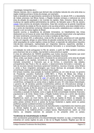 Colégio Estadual Tiradentes-Rio Real/Bahia. Página 13
- tecnologia, transportes etc.);
•fatores naturais, isto é, aqueles que derivam das condições naturais de uma certa área ou
região (matérias-primas e fontes de energia, por exemplo).
Após a decadência da agroindústria canavieira do Nordeste, no século XVII, e a descoberta
de metais preciosos nas Minas Gerais, a Região Sudeste começou a estruturar-se como
área de atração de população e de inversão de capitais. Data, inclusive, dessa época, a
mudança da capital político-administrativa da colônia, de Salvador para o Rio de Janeiro,
cidade mais próxima da atividade mineradora. Esse fato constitui-se de grande importância
no crescimento da cidade do Rio de Janeiro e de sua área próxima, pois essa cidade tornou-
se o centro de intercâmbio comercial. Através de seu porto, estabelecia-se o contato com o
exterior e com as outras regiões do Brasil.
Quando ocorreu a decadência da atividade mineradora, os trabalhadores das minas
deslocaram-se em busca de solos mais férteis onde pudessem desenvolver uma agricultura
de maior rendimento, encontrando-os no norte e nordeste de São Paulo.
No início do século XIX, a cafeicultura, vinda do Rio de Janeiro, penetrava em solo paulista
e, logo em seguida, atingia os solos férteis do planalto ocidental (as terras roxas). Além de
atrair populações de outras regiões e áreas do Brasil, a expansão da cafeicultura requisitou
mão-de-obra estrangeira, representada por imigrantes italianos, espanhóis, alemães e
outros. Além disso estimulou o desenvolvimento ferroviário e a concentração financeira.
A instalação da corte portuguesa no Rio de Janeiro, a partir de 1808, também contribuiu
para dinamizar não só a cidade, mas também a área próxima à capital.
A crise da cafeicultura de 1929/30 possibilitou que muitos recursos financeiros que eram
aplicados nessa cultura fossem transferidos para a atividade industrial.
Vê-se, então, que desde o século XVIII, o Sudeste foi-se estruturando como área de atração
de população e de capitais, tornando-se a região concentradora da riqueza. Assim, o
mercado consumidor e financeiro que aí se formou, o crescimento das cidades,
principalmente São Paulo e Rio de Janeiro, o desenvolvimento ferroviário e rodoviário, ao
lado de recursos naturais favoráveis (potencial hidrelétrico, recursos minerais, solos férteis)
e ainda o fluxo imigratório estrangeiro que trouxe técnicas de produção influíram na
concentração espacial da atividade industrial nessa região.
Em tempos recentes, essa posição do Sudeste reafirmou-se, em vista de que, no governo
do Presidente Juscelino Kubitcshek (1956-1961), o Plano de Metas deu ênfase à
concentração industrial nessa região e particularmente em São Paulo. Os planejadores
acreditavam na necessidade de se criar um grande pólo de desenvolvimento, tendo São
Paulo como centro e que a partir do mesmo o desenvolvimento se propagaria, em círculos
concêntricos, contagiando as outras áreas e regiões do país. Em vista dessa interpretação,
o governo de JK canalizou grandes investimentos públicos em infra-estrutura (energia e
transportes, além de siderúrgicas) e empréstimos para a expansão econômica de São Paulo
e, em menor escala, do Rio de Janeiro e do sul de Minas Gerais.
Essa orientação aprofundou ainda mais os desequilíbrios regionais já existentes e
consolidou a posição do Sudeste, como a região de forte concentração industrial, financeira,
populacional e de renda. Desse modo, a Região Sudeste tornou-se o centro das decisões
do país, exercendo forte polarização sobre as demais regiões.
Repetiam-se, assim, ao nível interno, isto é, entre as regiões do Brasil, as relações de
dominação e exploração espacial, exercidas pela metrópole sobre a colônia, no passado, ou
pelos países centrais (E.U.A. e países da Europa Ocidental e Japão) sobre os países
periféricos (países subdesenvolvidos) na atualidade.
A Região Sudeste tornou-se a produtora de manufaturados e exportadora dos mesmos para
as demais regiões do país, a preços elevados e, estas, fornecedoras de mercados
consumidores e de matérias-primas a preços baixos. Reproduziam-se, assim, ao nível
interno, as relações coloniais do passado e do presente entre os países.
Tendências da industrialização no Brasil
Vem acontecendo gradualmente uma descentralização industrial, ou seja, a implantação de
indústrias em outras regiões do país, e não só na Região Sudeste. Regiões que não se
 