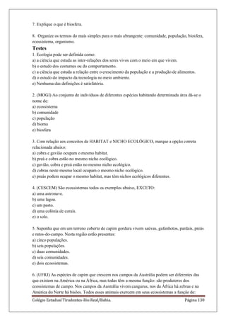 Colégio Estadual Tiradentes-Rio Real/Bahia. Página 130
7. Explique o que é biosfera.
8. Organize os termos do mais simples para o mais abrangente: comunidade, população, biosfera,
ecossistema, organismo.
Testes
1. Ecologia pode ser definida como:
a) a ciência que estuda as inter-relações dos seres vivos com o meio em que vivem.
b) o estudo dos costumes ou do comportamento.
c) a ciência que estuda a relação entre o crescimento da população e a produção de alimentos.
d) o estudo do impacto da tecnologia no meio ambiente.
e) Nenhuma das definições é satisfatória.
2. (MOGI) Ao conjunto de indivíduos de diferentes espécies habitando determinada área dá-se o
nome de:
a) ecossistema
b) comunidade
c) população
d) bioma
e) biosfera
3. Com relação aos conceitos de HABITAT e NICHO ECOLÓGICO, marque a opção correta
relacionada abaixo:
a) cobra e gavião ocupam o mesmo habitat.
b) preá e cobra estão no mesmo nicho ecológico.
c) gavião, cobra e preá estão no mesmo nicho ecológico.
d) cobras neste mesmo local ocupam o mesmo nicho ecológico.
e) preás podem ocupar o mesmo habitat, mas têm nichos ecológicos diferentes.
4. (CESCEM) São ecossistemas todos os exemplos abaixo, EXCETO:
a) uma astronave.
b) uma lagoa.
c) um pasto.
d) uma colônia de corais.
e) o solo.
5. Suponha que em um terreno coberto de capim gordura vivem saúvas, gafanhotos, pardais, preás
e ratos-do-campo. Nesta região estão presentes:
a) cinco populações.
b) seis populações.
c) duas comunidades.
d) seis comunidades.
e) dois ecossistemas.
6. (UFRJ) As espécies de capim que crescem nos campos da Austrália podem ser diferentes das
que existem na América ou na África, mas todas têm a mesma função: são produtores dos
ecossistemas de campo. Nos campos da Austrália vivem cangurus, nos da África há zebras e na
América do Norte há bisões. Todos esses animais exercem em seus ecossistemas a função de:
 