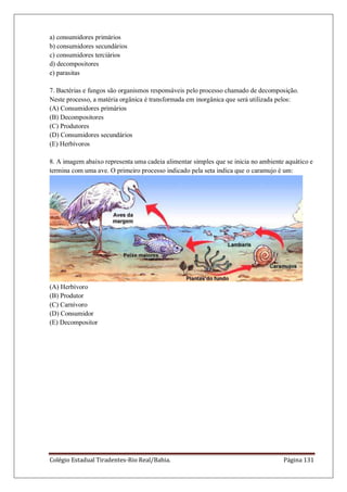 Colégio Estadual Tiradentes-Rio Real/Bahia. Página 131
a) consumidores primários
b) consumidores secundários
c) consumidores terciários
d) decompositores
e) parasitas
7. Bactérias e fungos são organismos responsáveis pelo processo chamado de decomposição.
Neste processo, a matéria orgânica é transformada em inorgânica que será utilizada pelos:
(A) Consumidores primários
(B) Decompositores
(C) Produtores
(D) Consumidores secundários
(E) Herbívoros
8. A imagem abaixo representa uma cadeia alimentar simples que se inicia no ambiente aquático e
termina com uma ave. O primeiro processo indicado pela seta indica que o caramujo é um:
(A) Herbívoro
(B) Produtor
(C) Carnívoro
(D) Consumidor
(E) Decompositor
 