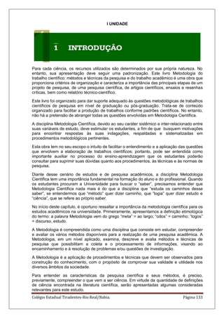 Colégio Estadual Tiradentes-Rio Real/Bahia. Página 133
I UNIDADE
Para cada ciência, os recursos utilizados são determinados por sua própria natureza. No
entanto, sua apresentação deve seguir uma padronização. Este livro Metodologia do
trabalho científico: métodos e técnicas da pesquisa e do trabalho acadêmico é uma obra que
proporciona critérios de organização e caracteriza a importância das principais etapas de um
projeto de pesquisa, de uma pesquisa científica, de artigos científicos, ensaios e resenhas
críticas, bem como relatório técnico-científico.
Este livro foi organizado para dar suporte adequado às questões metodológicas de trabalhos
científicos de pesquisa em nível de graduação ou pós-graduação. Trata-se de conteúdo
organizado para facilitar a produção de trabalhos conforme padrões científicos. No entanto,
não há a pretensão de abranger todas as questões envolvidas em Metodologia Científica.
A disciplina Metodologia Científica, devido ao seu caráter sistêmico e inter-relacionado entre
suas variáveis de estudo, deve estimular os estudantes, a fim de que busquem motivações
para encontrar respostas às suas indagações, respaldadas e sistematizadas em
procedimentos metodológicos pertinentes.
Esta obra tem no seu escopo o intuito de facilitar o entendimento e a aplicação das questões
que envolvem a elaboração de trabalhos científicos; portanto, pode ser entendida como
importante auxiliar no processo do ensino-aprendizagem que os estudantes poderão
consultar para suprimir suas dúvidas quanto aos procedimentos, às técnicas e às normas de
pesquisa.
Diante desse cenário de estudos e de pesquisa acadêmicos, a disciplina Metodologia
Científica tem uma importância fundamental na formação do aluno e do profissional. Quando
os estudantes procuram a Universidade para buscar o ―saber‖, precisamos entender que
Metodologia Científica nada mais é do que a disciplina que ―estuda os caminhos desse
saber‖, se entendermos que ―método‖ quer dizer caminho, que ―logia‖ quer dizer estudo e
―ciência‖, que se refere ao próprio saber.
No início deste capítulo, é oportuno ressaltar a importância da metodologia científica para os
estudos acadêmicos na universidade. Primeiramente, apresentamos a definição etimológica
do termo: a palavra Metodologia vem do grego ―meta‖ = ao largo; ―odos‖ = caminho; ―logos‖
= discurso, estudo.
A Metodologia é compreendida como uma disciplina que consiste em estudar, compreender
e avaliar os vários métodos disponíveis para a realização de uma pesquisa acadêmica. A
Metodologia, em um nível aplicado, examina, descreve e avalia métodos e técnicas de
pesquisa que possibilitam a coleta e o processamento de informações, visando ao
encaminhamento e à resolução de problemas e/ou questões de investigação.
A Metodologia é a aplicação de procedimentos e técnicas que devem ser observados para
construção do conhecimento, com o propósito de comprovar sua validade e utilidade nos
diversos âmbitos da sociedade.
Para entender as características da pesquisa científica e seus métodos, é preciso,
previamente, compreender o que vem a ser ciência. Em virtude da quantidade de definições
de ciência encontrada na literatura científica, serão apresentadas algumas consideradas
relevantes para este estudo.
 
