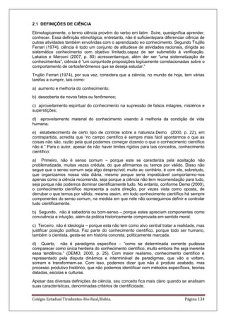 Colégio Estadual Tiradentes-Rio Real/Bahia. Página 134
2.1 DEFINIÇÕES DE CIÊNCIA
Etimologicamente, o termo ciência provém do verbo em latim Scire, quesignifica aprender,
conhecer. Essa definição etimológica, entretanto, não é suficientepara diferenciar ciência de
outras atividades também envolvidas com o aprendizado eo conhecimento. Segundo Trujillo
Ferrari (1974), ciência é todo um conjunto de atitudese de atividades racionais, dirigida ao
sistemático conhecimento com objetivo limitado,capaz de ser submetido à verificação.
Lakatos e Marconi (2007, p. 80) acrescentamque, além der ser ―uma sistematização de
conhecimentos‖, ciência é ―um conjuntode proposições logicamente correlacionadas sobre o
comportamento de certosfenômenos que se deseja estudar.‖
Trujillo Ferrari (1974), por sua vez, considera que a ciência, no mundo de hoje, tem várias
tarefas a cumprir, tais como:
a) aumento e melhoria do conhecimento;
b) descoberta de novos fatos ou fenômenos;
c) aproveitamento espiritual do conhecimento na supressão de falsos milagres, mistérios e
superstições;
d) aproveitamento material do conhecimento visando à melhoria da condição de vida
humana;
e) estabelecimento de certo tipo de controle sobre a natureza.Demo (2000, p. 22), em
contrapartida, acredita que ―no campo científico é sempre mais fácil apontarmos o que as
coisas não são, razão pela qual podemos começar dizendo o que o conhecimento científico
não é.‖ Para o autor, apesar de não haver limites rígidos para tais conceitos, conhecimento
científico:
a) Primeiro, não é senso comum – porque este se caracteriza pela aceitação não
problematizada, muitas vezes crédula, do que afirmamos ou temos por válido. Disso não
segue que o senso comum seja algo desprezível; muito ao contrário, é com ele, sobretudo,
que organizamos nossa vida diária, mesmo porque seria impraticável comportarmo-nos
apenas como a ciência recomenda, seja porque a ciência não tem recomendação para tudo,
seja porque não podemos dominar cientificamente tudo. No entanto, conforme Demo (2000),
o conhecimento científico representa a outra direção, por vezes vista como oposta, de
derrubar o que temos por válido; mesmo assim, em todo conhecimento científico há sempre
componentes do senso comum, na medida em que nele não conseguimos definir e controlar
tudo cientificamente.
b) Segundo, não é sabedoria ou bom-senso – porque estes apreciam componentes como
convivência e intuição, além da prática historicamente comprovada em sentido moral.
c) Terceiro, não é ideologia – porque esta não tem como alvo central tratar a realidade, mas
justificar posição política. Faz parte do conhecimento científico, porque todo ser humano,
também o cientista, gesta-se em história concreta, politicamente marcada.
d) Quarto, não é paradigma específico – ―como se determinada corrente pudesse
comparecer como única herdeira do conhecimento científico, muito embora lhe seja inerente
essa tendência.‖ (DEMO, 2000, p. 25). Com maior realismo, conhecimento científico é
representado pela disputa dinâmica e interminável de paradigmas, que vão e voltam,
somem e transformam-se. Com isso, podemos dizer que não é produto acabado, mas
processo produtivo histórico, que não podemos identificar com métodos específicos, teorias
datadas, escolas e culturas.
Apesar das diversas definições de ciência, seu conceito fica mais claro quando se analisam
suas características, denominadas critérios de cientificidade.
 