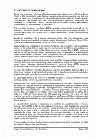 Colégio Estadual Tiradentes-Rio Real/Bahia. Página 135
2.2 CRITÉRIOS DE CIENTIFICIDADE
Tendo visto o que o conhecimento não é, podemos arriscar a dizer o que é. Conforme Demo
(2000, p. 25), ―do ponto de vista dialético, conhecimento científico encontra seu distintivo
maior na paixão pelo questionamento, alimentado pela dúvida metódica.‖ Questionamento
como método, não apenas como desconfiança esporádica, localizada, intermitente. Os
resultados do conhecimento científico, obtidos pela via do questionamento, permanecem
questionáveis, por simples coerência de origem.
Antes de tudo, de acordo com Demo (2000), cientista é quem duvida do que vê, se diz,
aparece e, ao mesmo tempo, não acredita poder afirmar algo com certeza absoluta. É
comum a expectativa incongruente de tudo criticar e pensar que podemos oferecer algo já
não criticável.
Questionar, entretanto, não é apenas resmungar contra, falar mal, desvalorizar, mas
articular discurso com consistência lógica e capaz de convencer. Conforme Demo (2000),
poderíamos propor que somente é científico o que for discutível.
Esse procedimento metodológico articula dois horizontes interconectados: o da formalização
lógica e o da prática. Dito de outra maneira, conhecimento científico precisa satisfazer a
critérios de qualidade formal e política. Costumeiramente, segundo Demo (2000), aplicamos
apenas os critérios formais, porque classicamente mais reconhecidos e aparentemente
menos problemáticos. Entretanto, assim procedendo, não nos desfazemos dos critérios
políticos. Apenas os reprimimos ou argutamente os ocultamos.
Para que o discurso possa ser reconhecido como científico, precisa ser lógico, sistemático,
coerente, sobretudo, bem-argumentado. Isso o distancia de outros conhecimentos, como
senso comum, sabedoria, ideologia.Sistematizando, conforme Demo (2000), podemos
arrolar critérios de cientificidade normalmente citados na literatura científica:
a) objeto de estudo bem-definido e de natureza empírica: delimitação e descrição objetiva e
eficiente da realidade empiricamente observável, isto é, daquilo que pretendemos estudar,
analisar, interpretar ou verificar por meio de métodos empíricos.
b) objetivação: tentativa de conhecer a realidade tal como é, evitando contaminá-la com
ideologia, valores, opiniões ou preconceitos do pesquisador;
Essa colocação não precisa coincidir com vícios empiristas e positivistas, masaludir apenas
ao intento de produzir discursos controlados e controláveis, afim de evitarmos meras
especulações, afirmações subjetivistas, montagensteóricas fantasiosas; embora a ciência
trabalhe com ―objeto construído‖ – não com a realidade diretamente, mas com expectativa
modelar dela -, não pode ser ―inventado‖; vale a regra: tudo o que fazemos em ciência deve
poder ser refeito por quem duvide; daí não segue que somente vale o que tem base
empírica, mormente se entendermos por ela apenas sua face quantificável, mas segue que
também as teorias necessitam ser referenciadas a realidades que permitam relativo controle
do que dizemos;
c) discutibilidade: significa a propriedade da coerência no questionamento, evitando,
conforme Demo (2000, p. 28), ―a contradição performativa, ou seja, desfazermos o discurso
ao fazê-lo, como seria o caso de pretender montar conhecimento crítico imune à crítica‖;
trata-se de conjugar crítica e autocrítica, dentro do princípio metodológico de que a
coerência da crítica está na autocrítica. Conhecimento científico é o que busca se
fundamentar de todos os modos possíveis e imagináveis, mas mantém consciência crítica
de que alcança esse objetivo apenas parcialmente, não por defeito, mas por tessitura
própria do discurso científico;
d) observação controlada dos fenômenos: preocupação em controlar a qualidade do dado
e o processo utilizado para sua obtenção;
 