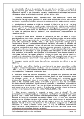 Colégio Estadual Tiradentes-Rio Real/Bahia. Página 136
e) originalidade: refere-se à expectativa de que todo discurso científico corresponda a
alguma inovação, pelo menos, no sentido reconstrutivo; ―não é aceito discurso apenas
reprodutivo, copiado, já que faz parte da lógica do conhecimento questionador desconstruir
o que existe para o reconstruir em outro nível‖ (DEMO, 2000, p. 28);
f) coerência: argumentação lógica, bem-estruturada, sem contradições; critério mais
propriamente lógico e formal, significando a ausência de contradição no texto, fluência entre
premissas e conclusões, texto bem-tecido como peça de pano sem rasgos, dobras, buracos.
g) sistematicidade: parceira da coerência, significa o esforço de dar conta do tema
amplamente, sem exigir que se esgote, porque nenhum tema é, propriamente, esgotável;
supomos, porém, que tenhamos estudado por todos os ângulos, tenhamos visto todos os
autores relevantes, dando conta das discussões e polêmicas mais pertinentes, passando
por todos os meandros teóricos, sobretudo, que reconstruamos meticulosamente os
conceitos centrais.
h) consistência: base sólida, ―refere-se à capacidade do texto de resistir à contra-
argumentação ou, pelo menos, merecer o respeito de opiniões contrárias; em certa medida,
fazer ciência é saber argumentar, não só como técnica de domínio lógico, mas sobretudo
como arte reconstrutiva.‖ (DEMO, 2000, p. 27). Saber argumentar começa com a
capacidade de estudar o conhecimento disponível, as teorias, os autores, os conceitos, os
dados, as práticas, os métodos, ou seja, de pesquisar, para, em seguida, colocar tudo em
termos de elaboração própria; saber argumentar coincide com saber fundamentar, alegar
razões, apresentar os porquês; conforme Demo (2000), vai além da descrição do tema, para
se aninhar em sua explicação, ou seja, queremos saber não apenas o como das coisas,
mas, sobretudo, suas razões, seus porquês. O conhecimento nem sempre consegue ir
muito longe na busca das causas para poder dominar os efeitos, mas assume isso como
procedimento metodológico sistemático; tudo o que é afirmado precisa ter base, primeiro, no
conhecimento existente e considerado válido e, segundo, na formulação própria do autor;
i) linguagem precisa: sentido exato das palavras, restringindo ao máximo o uso de
adjetivos;
j) autoridade por mérito: significa o reconhecimento de quem conquistou posição
respeitada em determinado espaço científico e é por isso considerado ―argumento‖; segundo
Demo (2000, p. 43), ―corre todos os riscos de vassalagem primária, mas, no contexto social
do conhecimento, é impossível livrarmo-nos dele‖;
k) relevância social: os trabalhos acadêmicos, em qualquer nível, poderiam ser mais
pertinentes, se também fossem relevantes em termos sociais, ou seja, estudassem temas
de interesse comum, se se dedicassem a confrontar-se com problemas sociais
preocupantes, ―buscassem elevar a oportunidade emancipatória das maiorias.‖ (DEMO,
2000, p. 43). Segundo Demo (2000), é frequente a queixa de que, na universidade,
estudamos teorias irrelevantes, cuja sofisticação, por vezes, é diretamente proporcional à
sua inutilidade na vida. No entanto, ―sem nos rendermos ao utilitarismo acadêmico – porque
seria querer sanar erro com erro oposto -, é fundamental encontrar relação prática nas
teorias, bem como escrutínio crítico das práticas‖ (DEMO, 2000, p. 43);
l) ética: procura responder à pergunta: a quem serve a ciência? Em seu
contextoextremamente colonizador, o conhecimento científico tem sido, sobretudo, arma de
guerra e lucro e, assim, como construiu fantástica potencialidade tecnológica, pode tornar
inviáveis as condições ambientais do planeta (DEMO, 2000). A visão ética dedica-se
sobremaneira a direcionar tamanha potencialidade para o bem-comum da sociedade, no
sentido mais preciso de, primeiro, evitar que os meios se tornem fim; segundo, que se
discutam não só os meios, mas também os fins e, terceiro, assegurar que os fins não
justifiquem os meios. Conforme Demo (2000, p. 43), ―a fantástica potencialidade
emancipatória do conhecimento até hoje tem servido a minorias, sem falar que é usada
muitas vezes para imbecilizar, torturar, manipular‖;
 