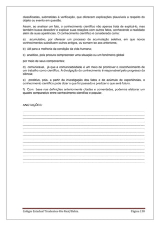 Colégio Estadual Tiradentes-Rio Real/Bahia. Página 138
classificadas, submetidas à verificação, que oferecem explicações plausíveis a respeito do
objeto ou evento em questão.
Assim, ao analisar um fato, o conhecimento científico não apenas trata de explicá-lo, mas
também busca descobrir e explicar suas relações com outros fatos, conhecendo a realidade
além de suas aparências. O conhecimento científico é considerado como:
a) acumulativo, por oferecer um processo de acumulação seletiva, em que novos
conhecimentos substituem outros antigos, ou somam-se aos anteriores;
b) útil para a melhoria da condição da vida humana;
c) analítico, pois procura compreender uma situação ou um fenômeno global
por meio de seus componentes;
d) comunicável, já que a comunicabilidade é um meio de promover o reconhecimento de
um trabalho como científico. A divulgação do conhecimento é responsável pelo progresso da
ciência;
e) preditivo, pois, a partir da investigação dos fatos e do acúmulo de experiências, o
conhecimento científico pode dizer o que foi passado e predizer o que será futuro.
f) Com base nas definições anteriormente citadas e comentadas, podemos elaborar um
quadro comparativo entre conhecimento científico e popular.
ANOTAÇÕES:
....................................................................................................................................................
....................................................................................................................................................
....................................................................................................................................................
....................................................................................................................................................
....................................................................................................................................................
....................................................................................................................................................
....................................................................................................................................................
....................................................................................................................................................
....................................................................................................................................................
....................................................................................................................................................
....................................................................................................................................................
....................................................................................................................................................
....................................................................................................................................................
....................................................................................................................................................
....................................................................................................................................................
....................................................................................................................................................
 