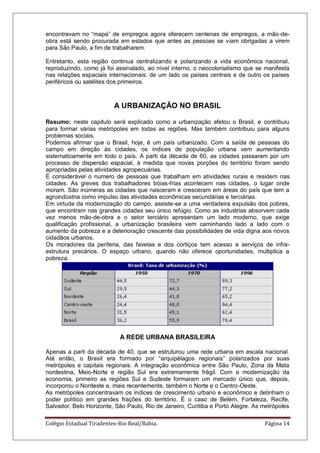 Colégio Estadual Tiradentes-Rio Real/Bahia. Página 14
encontravam no ―mapa‖ de empregos agora oferecem centenas de empregos, a mão-de-
obra está sendo procurada em estados que antes as pessoas se viam obrigadas a virem
para São Paulo, a fim de trabalharem.
Entretanto, esta região continua centralizando e polarizando a vida econômica nacional,
reproduzindo, como já foi assinalado, ao nível interno, o neocolonialismo que se manifesta
nas relações espaciais internacionais: de um lado os países centrais e de outro os países
periféricos ou satélites dos primeiros.
A URBANIZAÇÃO NO BRASIL
Resumo: neste capitulo será explicado como a urbanização afetou o Brasil, e contribuiu
para formar várias metrópoles em todas as regiões. Mas também contribuiu para alguns
problemas sociais.
Podemos afirmar que o Brasil, hoje, é um país urbanizado. Com a saída de pessoas do
campo em direção às cidades, os índices de população urbana vem aumentando
sistematicamente em todo o país. A parti da década de 60, as cidades passaram por um
processo de dispersão espacial, à medida que novas porções do território foram sendo
apropriadas pelas atividades agropecuárias.
É considerável o numero de pessoas que trabalham em atividades rurais e residem nas
cidades. As greves dos trabalhadores bóias-frias acontecem nas cidades, o lugar onde
moram. São inúmeras as cidades que nasceram e cresceram em áreas do país que tem a
agroindústria como impulso das atividades econômicas secundárias e terciárias.
Em virtude da modernização do campo, assiste-se a uma verdadeira expulsão dos pobres,
que encontram nas grandes cidades seu único refúgio. Como as industrias absorvem cada
vez menos mão-de-obra e o setor terciário apresentam um lado moderno, que exige
qualificação profissional, a urbanização brasileira vem caminhando lado a lado com o
aumento da pobreza e a deterioração crescente das possibilidades de vida digna aos novos
cidadãos urbanos.
Os moradores da periferia, das favelas e dos cortiços tem acesso a serviços de infra-
estrutura precários. O espaço urbano, quando não oferece oportunidades, multiplica a
pobreza.
A REDE URBANA BRASILEIRA
Apenas a parti da década de 40, que se estruturou uma rede urbana em escala nacional.
Até então, o Brasil era formado por ―arquipélagos regionais‖ polarizados por suas
metrópoles e capitais regionais. A integração econômica entre São Paulo, Zona da Mata
nordestina, Meio-Norte e região Sul era extremamente frágil. Com a modernização da
economia, primeiro as regiões Sul e Sudeste formaram um mercado único que, depois,
incorporou o Nordeste e, mais recentemente, também o Norte e o Centro-Oeste.
As metrópoles concentravam os índices de crescimento urbano e econômico e detinham o
poder político em grandes frações do território. É o caso de Belém, Fortaleza, Recife,
Salvador, Belo Horizonte, São Paulo, Rio de Janeiro, Curitiba e Porto Alegre. As metrópoles
 