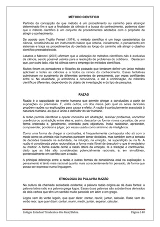 Colégio Estadual Tiradentes-Rio Real/Bahia. Página 140
MÉTODO CIENTíFICO
Partindo da concepção de que método é um procedimento ou caminho para alcançar
determinado fim e que a finalidade da ciência é a busca do conhecimento, podemos dizer
que o método científico é um conjunto de procedimentos adotados com o propósito de
atingir o conhecimento.
De acordo com Trujillo Ferrari (1974), o método científico é um traço característico da
ciência, constituindo-se em instrumento básico que ordena, inicialmente, o pensamento em
sistemas e traça os procedimentos do cientista ao longo do caminho até atingir o objetivo
científico preestabelecido.
Lakatos e Marconi (2007) afirmam que a utilização de métodos científicos não é exclusiva
da ciência, sendo possível usá-los para a resolução de problemas do cotidiano. Destacam
que, por outro lado, não há ciência sem o emprego de métodos científicos.
Muitos foram os pensadores e filósofos do passado que tentaram definir um único método
aplicável a todas as ciências e a todos os ramos do conhecimento. Essas tentativas
culminaram no surgimento de diferentes correntes de pensamento, por vezes conflitantes
entre si. Na atualidade, já admitimos a convivência, e até a combinação, de métodos
científicos diferentes, dependendo do objeto de investigação e do tipo de pesquisa.
RAZÃO
Razão é a capacidade da mente humana que permite chegar a conclusões a partir de
suposições ou premissas. É, entre outros, um dos meios pelo qual os seres racionais
propõem razões ou explicações para causa e efeito. A razão é particularmente associada à
natureza humana, ao que é único e definidor do ser humano.
A razão permite identificar e operar conceitos em abstração, resolver problemas, encontrar
coerência ou contradição entre eles e, assim, descartar ou formar novos conceitos, de uma
forma ordenada e, geralmente, orientada para objectivos. Inclui raciocinar, apreender,
compreender, ponderar e julgar, por vezes usada como sinónimo de inteligência.
Como uma forma de chegar a conclusões, é frequentemente contraposta não só com o
modo como os animais não-humanos parecem tomar decisões, mas também com a tomada
de decisões baseada na autoridade, na intuição, na emoção, na superstição ou na fé. A
razão é considerada pelos racionalistas a forma mais fiável de descobrir o que é verdadeiro
ou melhor. A forma exacta como a razão difere da emoção, fé e tradição é controversa,
dado que as três são consideradas potencialmente racionais, e, em simultâneo,
pontencialmente em conflito com a razão.
A principal diferença entre a razão e outras formas de consciência está na explicação: o
pensamento é tanto mais racional quanto mais conscientemente for pensado, de forma que
possa ser expresso numa linguagem.
ETMOLOGIA DA PALAVRA RAZÃO
Na cultura da chamada sociedade ocidental, a palavra razão origina-se de duas fontes: a
palavra latina ratio e a palavra grega logos. Essas duas palavras são substantivos derivados
de dois verbos que têm um sentido muito parecido em latim e em grego.
Logos vem do verbo legein, que quer dizer: contar, reunir, juntar, calcular. Ratio vem do
verbo reor, que quer dizer: contar, reunir, medir, juntar, separar, calcular.
 