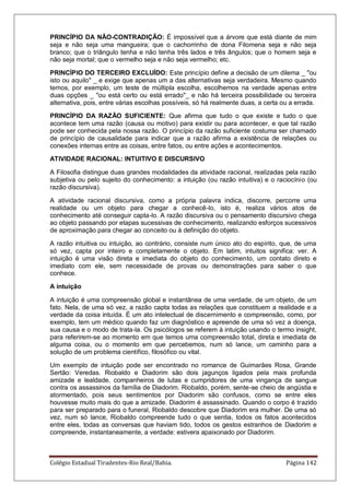 Colégio Estadual Tiradentes-Rio Real/Bahia. Página 142
PRINCÍPIO DA NÃO-CONTRADIÇÃO: É impossível que a árvore que está diante de mim
seja e não seja uma mangueira; que o cachorrinho de dona Filomena seja e não seja
branco; que o triângulo tenha e não tenha três lados e três ângulos; que o homem seja e
não seja mortal; que o vermelho seja e não seja vermelho; etc.
PRINCÍPIO DO TERCEIRO EXCLUÍDO: Este princípio define a decisão de um dilema _ "ou
isto ou aquilo" _ e exige que apenas um a das alternativas seja verdadeira. Mesmo quando
temos, por exemplo, um teste de múltipla escolha, escolhemos na verdade apenas entre
duas opções _ "ou está certo ou está errado"_ e não há terceira possibilidade ou terceira
alternativa, pois, entre várias escolhas possíveis, só há realmente duas, a certa ou a errada.
PRINCÍPIO DA RAZÃO SUFICIENTE: Que afirma que tudo o que existe e tudo o que
acontece tem uma razão (causa ou motivo) para existir ou para acontecer, e que tal razão
pode ser conhecida pela nossa razão. O princípio da razão suficiente costuma ser chamado
de princípio de causalidade para indicar que a razão afirma a existência de relações ou
conexões internas entre as coisas, entre fatos, ou entre ações e acontecimentos.
ATIVIDADE RACIONAL: INTUITIVO E DISCURSIVO
A Filosofia distingue duas grandes modalidades da atividade racional, realizadas pela razão
subjetiva ou pelo sujeito do conhecimento: a intuição (ou razão intuitiva) e o raciocínio (ou
razão discursiva).
A atividade racional discursiva, como a própria palavra indica, discorre, percorre uma
realidade ou um objeto para chegar a conhecê-lo, isto é, realiza vários atos de
conhecimento até conseguir capta-lo. A razão discursiva ou o pensamento discursivo chega
ao objeto passando por etapas sucessivas de conhecimento, realizando esforços sucessivos
de aproximação para chegar ao conceito ou à definição do objeto.
A razão intuitiva ou intuição, ao contrário, consiste num único ato do espírito, que, de uma
só vez, capta por inteiro e completamente o objeto. Em latim, intuitos significa: ver. A
intuição é uma visão direta e imediata do objeto do conhecimento, um contato direto e
imediato com ele, sem necessidade de provas ou demonstrações para saber o que
conhece.
A intuição
A intuição é uma compreensão global e instantânea de uma verdade, de um objeto, de um
fato. Nela, de uma só vez, a razão capta todas as relações que constituem a realidade e a
verdade da coisa intuída. É um ato intelectual de discernimento e compreensão, como, por
exemplo, tem um médico quando faz um diagnóstico e apreende de uma só vez a doença,
sua causa e o modo de trata-la. Os psicólogos se referem à intuição usando o termo insight,
para referirem-se ao momento em que temos uma compreensão total, direta e imediata de
alguma coisa, ou o momento em que percebemos, num só lance, um caminho para a
solução de um problema científico, filosófico ou vital.
Um exemplo de intuição pode ser encontrado no romance de Guimarães Rosa, Grande
Sertão: Veredas. Riobaldo e Diadorim são dois jagunços ligados pela mais profunda
amizade e lealdade, companheiros de lutas e cumpridores de uma vingança de sangue
contra os assassinos da família de Diadorim. Riobaldo, porém, sente-se cheio de angústia e
atormentado, pois seus sentimentos por Diadorim são confusos, como se entre eles
houvesse muito mais do que a amizade. Diadorim é assassinado. Quando o corpo é trazido
para ser preparado para o funeral, Riobaldo descobre que Diadorim era mulher. De uma só
vez, num só lance, Riobaldo compreende tudo o que sentia, todos os fatos acontecidos
entre eles, todas as conversas que haviam tido, todos os gestos estranhos de Diadorim e
compreende, instantaneamente, a verdade: estivera apaixonado por Diadorim.
 