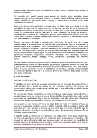 Colégio Estadual Tiradentes-Rio Real/Bahia. Página 144
representações são psicológicas e individuais, e o objeto delas, o representado, também é
individual ou singular.
Por exemplo, diz Husserl, quando quero pensar em alguém, como Napoleão, posso
representa-lo ganhando a batalha de Waterloo, prisioneiro na ilha de Elba e na ilha de Santa
Helena, montado em seu cavalo branco, usando o chapéu de três pontas e com a mão
direita enfiada na túnica.
Cada uma dessas representações é singular: por um lado, cada uma delas é um ato
psicológico singular que eu realizo (um ato de lembrar, um ato de ver a imagem de
Napoleão num quadro, um ato de ler sobre ele num livro, etc.) e, por outro, cada uma delas
possui um representante singular (Napoleão a cavalo, Napoleão na batalha de Waterloo,
Napoleão fugindo de Elba, etc.). No entanto, embora sejam singulares e distintas umas das
outras, todas possuem o mesmo representado, o mesmo significado, a mesma significação
ou a mesma essência: Napoleão.
Quando colocamos de lado a singularidade psicológica de cada uma de nossas
representações e a singularidade de cada um dos representantes, ficando apenas com a
idéia ou significação ―Napoleão‖, como uma universalidade ou generalidade, temos uma
intuição da essência ―Napoleão‖. A intuição da essência é a apreensão intelectual imediata e
direta de uma significação, deixando de lado as particularidades dos representantes que
indicam empiricamente a significação. É assim que tenho intuição intelectual da essência ou
significação ―triângulo‖, ―imaginação‖, ―memória‖, ―natureza‖, ―cor‖, ―diferença‖, ―Europa‖,
―pintura‖, ―literatura‖, ―tempo‖, ―espaço‖, ―coisa‖, ―quantidade‖, ―qualidade‖, etc. Intuímos
idéias.
Fala-se também de uma intuição emotiva ou valorativa. Trata-se daquela intuição na qual,
juntamente com o sentido ou significação de alguma coisa, captamos também seu valor, isto
é, com a idéia intuímos também se a coisa ou essência é verdadeira ou falsa, bela ou feia,
boa ou má, justa ou injusta, possível ou impossível, etc. Ou seja, a intuição intelectual capta
a essência do objeto (o que ele é) e a intuição emotiva ou valorativa capta essa essência
pelo que o objeto vale.
A razão discursiva:
dedução, indução e abdução
A intuição pode ser o ponto de chegada, a conclusão de um processo de conhecimento, e
pode também ser o ponto de partida de um processo cognitivo. O processo de
conhecimento, seja o que chega a uma intuição, seja o que parte dela, constitui a razão
discursiva ou o raciocínio.
Ao contrário da intuição, o raciocínio é o conhecimento que exige provas e demonstrações e
se realiza igualmente por meio de provas e demonstrações das verdades que estão sendo
conhecidas ou investigadas. Não é um ato intelectual, mas são vários atos intelectuais
internamente ligados ou conectados, formando um processo de conhecimento.
Um caçador sai pela manhã em busca da caça. Entra no mato e vê rastros: choveu na
véspera e há pegadas no chão; pequenos galhos rasteiros estão quebrados; o capim está
amassado em vários pontos; a carcaça de um bicho está à mostra, indicando que foi
devorado há poucas horas; há um grande silêncio no ar, não há canto de pássaros, não há
ruídos de pequenos animais.
O caçador supõe que haja uma onça por perto. Ele pode, então, tomar duas atitudes. Se,
por todas as experiências anteriores, tiver certeza de que a onça está nas imediações, pode
preparar-se para enfrenta-la: sabe que caminhos evitar, se não estiver em condições de
caçá-la; sabe que armadilhas armar, se estiver pronto para captura-la; sabe como atraí-la,
se quiser conserva-la viva e preservar a espécie.
 