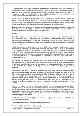 Colégio Estadual Tiradentes-Rio Real/Bahia. Página 145
O caçador pode ainda estar sem muita certeza se há ou não uma onça nos arredores e,
nesse caso, tomará uma série de atitudes para verificar a presença ou ausência do felino:
pode percorrer trilhas que sabem serem próprias de onças; pode examinar melhor as
pegadas e o tipo de animal que foi devorado; pode comparar, em sua memória, outras
situações nas quais esteve presente uma onça, etc.
Assim, partindo de indícios, o caçador raciocina para chegar a uma conclusão e tomar uma
decisão. Temos aí um exercício de raciocínio empírico e prático (isto é, um pensamento que
visa a uma ação) e que se assemelha à intuição sensível ou empírica, isto é, caracteriza-se
pela singularidade ou individualidade do sujeito e do objeto do conhecimento.
Quando, porém, um raciocínio se realiza em condições tais que a individualidade psicológica
do sujeito e a singularidade do objeto são substituídas por critérios de generalidade e
universalidade, temos a dedução, a indução e a abdução.
A dedução
Dedução e indução são procedimentos racionais que nos levam do já conhecido ao ainda
não conhecido, isto é, permitem que adquiramos conhecimentos novos graças a
conhecimentos já adquiridos. Por isso, se costuma dizer que, no raciocínio, o intelecto opera
seguindo cadeias de razões ou os nexos e conexões internos e necessários entre as idéias
ou entre os fatos.
A dedução consiste em partir de uma verdade já conhecida (seja por intuição, seja por uma
demonstração anterior) e que funciona como um princípio geral ao qual se subordinam
todos os casos que serão demonstrados a partir dela. Em outras palavras, na dedução
parte-se de uma verdade já conhecida para demonstrar que ela se aplica a todos os casos
particulares iguais. Por isso também se diz que a dedução vai do geral ao particular ou do
universal ao individual. O ponto de partida de uma dedução é ou uma idéia verdadeira ou
uma teoria verdadeira.
Por exemplo, se definirmos o triângulo como uma figura geométrica cujos lados somados
são iguais à soma de dois ângulos retos, dela deduziremos todas as propriedades de todos
os triângulos possíveis. Se tomarmos como ponto de partida as definições geométricas do
ponto, da linha, da superfície e da figura, deduziremos todas as figuras geométricas
possíveis.
No caso de uma teoria, a dedução permitirá que cada caso particular encontrado seja
conhecido, demonstrando que a ele se aplicam todas as leis, regras e verdades da teoria.
Por exemplo, estabelecida a verdade da teoria física de Newton, sabemos que: 1) as leis da
física são relações dinâmicas de tipo mecânico, isto é, se referem à relações de força (ação
e reação) entre corpos dotados de figura, massa e grandeza; 2) os fenômenos físicos
ocorrem no espaço e no tempo; 3) conhecidas as leis iniciais de um conjunto ou de um
sistema de fenômenos, poderemos prever os atos que ocorrerão nesse conjunto e nesse
sistema.
Assim, se eu quiser conhecer um ato físico particular – por exemplo, o que acontecerá com
o corpo lançado no espaço por uma nave espacial, ou qual a velocidade de um projétil
lançado de um submarino para atingir um alvo num tempo determinado, ou qual é o tempo e
a velocidade para um certo astro realizar um movimento de rotação em torno de seu eixo -,
aplicarei a esses casos particulares as leis gerais da física newtoniana e saberei com
certeza a resposta verdadeira.
A dedução é um procedimento pelo qual um fato ou objeto particulares são conhecidos por
inclusão numa teoria geral.
Costuma-se representar a dedução pela seguinte fórmula:
Todos os x são y (definição ou teoria geral);
 