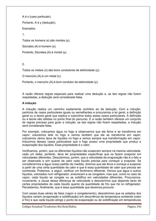 Colégio Estadual Tiradentes-Rio Real/Bahia. Página 146
A é x (caso particular);
Portanto, A é y (dedução).
Exemplos:
1.
Todos os homens (x) são mortais (y);
Sócrates (A) é homem (x);
Portanto, Sócrates (A) é mortal (y).
2.
Todos os metais (x) são bons condutores de eletricidade (y);
O mercúrio (A) é um metal (x);
Portanto, o mercúrio (A) é bom condutor de eletricidade (y).
A razão oferece regras especiais para realizar uma dedução e, se tais regras não forem
respeitadas, a dedução será considerada falsa.
A indução
A indução realiza um caminho exatamente contrário ao da dedução. Com a indução,
partimos de casos particulares iguais ou semelhantes e procuramos a lei geral, a definição
geral ou a teoria geral que explica e subordina todos esses casos particulares. A definição
ou a teoria são obtidas no ponto final do percurso. E a razão também oferece um conjunto
de regras precisas para guiar a indução; se tais regras não forem respeitadas, a indução
será considerada falsa.
Por exemplo, colocamos água no fogo e observamos que ela ferve e se transforma em
vapor; colocamos leite no fogo e vemos também que ele se transforma em vapor;
colocamos vários tipos de líquidos no fogo e vemos sempre sua transformação em vapor.
Induzimos desses casos particulares que o fogo possui uma propriedade que produz a
evaporação dos líquidos. Essa propriedade é o calor.
Verificamos, porém, que os diferentes líquidos não evaporam sempre na mesma velocidade;
cada um deles, portanto, deve ter propriedades específicas que os fazem evaporar em
velocidades diferentes. Descobrimos, porém, que a velocidade da evaporação não é o fato a
ser observado e sim quanto de calor cada líquido precisa para começar a evaporar. Se
considerarmos a água nosso padrão de medida, diremos que ela ferve e começa a evaporar
a partir de uma certa quantidade de calor e que é essa quantidade de calor que precisa ser
conhecida. Podemos, a seguir, verificar um fenômeno diferente. Vemos que água e outros
líquidos, colocados num refrigerador, endurecem e se congelam, mas que, como no caso do
vapor, cada líquido se congela ou se solidifica em velocidades diferentes. Procuramos,
novamente, a causa dessa diferença de velocidade e descobrimos que depende tanto de
certas propriedades de cada líquido quanto da quantidade de frio que há no refrigerador.
Percebemos, finalmente, que é essa quantidade que devemos procurar.
Com essas duas séries de fatos (vapor e congelamento), descobrimos que os estados dos
líquidos variam (evaporação e solidificação) em decorrência da temperatura ambiente (calor
e frio) e que cada líquido atinge o ponto de evaporação ou de solidificação em temperaturas
 