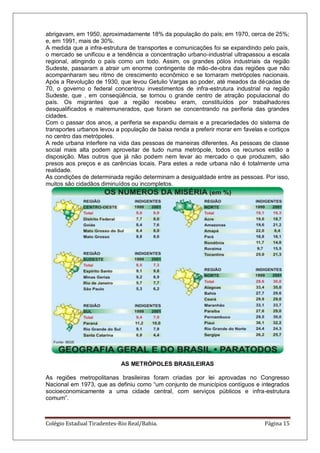 Colégio Estadual Tiradentes-Rio Real/Bahia. Página 15
abrigavam, em 1950, aproximadamente 18% da população do país; em 1970, cerca de 25%;
e, em 1991, mais de 30%.
A medida que a infra-estrutura de transportes e comunicações foi se expandindo pelo país,
o mercado se unificou e a tendência a concentração urbano-industrial ultrapassou a escala
regional, atingindo o país como um todo. Assim, os grandes pólos industriais da região
Sudeste, passaram a atrair um enorme contingente de mão-de-obra das regiões que não
acompanharam seu ritmo de crescimento econômico e se tornaram metrópoles nacionais.
Após a Revolução de 1930, que levou Getulio Vargas ao poder, até meados da décadas de
70, o governo o federal concentrou investimentos de infra-estrutura industrial na região
Sudeste, que , em conseqüência, se tornou o grande centro de atração populacional do
país. Os migrantes que a região recebeu eram, constituídos por trabalhadores
desqualificados e malremunerados, que foram se concentrando na periferia das grandes
cidades.
Com o passar dos anos, a periferia se expandiu demais e a precariedades do sistema de
transportes urbanos levou a população de baixa renda a preferir morar em favelas e cortiços
no centro das metrópoles.
A rede urbana interfere na vida das pessoas de maneiras diferentes. As pessoas de classe
social mais alta podem aproveitar de tudo numa metrópole, todos os recursos estão a
disposição. Mas outros que já não podem nem levar ao mercado o que produzem, são
presos aos preços e as carências locais. Para estes a rede urbana não é totalmente uma
realidade.
As condições de determinada região determinam a desigualdade entre as pessoas. Por isso,
muitos são cidadãos diminuídos ou incompletos.
AS METRÓPOLES BRASILEIRAS
As regiões metropolitanas brasileiras foram criadas por lei aprovadas no Congresso
Nacional em 1973, que as definiu como ―um conjunto de municípios contíguos e integrados
socioeconomicamente a uma cidade central, com serviços públicos e infra-estrutura
comum‖.
 