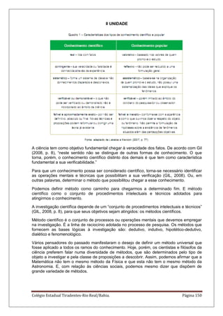 Colégio Estadual Tiradentes-Rio Real/Bahia. Página 150
II UNIDADE
A ciência tem como objetivo fundamental chegar à veracidade dos fatos. De acordo com Gil
(2008, p. 8), ―neste sentido não se distingue de outras formas de conhecimento. O que
torna, porém, o conhecimento científico distinto dos demais é que tem como característica
fundamental a sua verificabilidade.‖
Para que um conhecimento possa ser considerado científico, torna-se necessário identificar
as operações mentais e técnicas que possibilitam a sua verificação (GIL, 2008). Ou, em
outras palavras, determinar o método que possibilitou chegar a esse conhecimento.
Podemos definir método como caminho para chegarmos a determinado fim. E método
científico como o conjunto de procedimentos intelectuais e técnicos adotados para
atingirmos o conhecimento.
A investigação científica depende de um ―conjunto de procedimentos intelectuais e técnicos‖
(GIL, 2008, p. 8), para que seus objetivos sejam atingidos: os métodos científicos.
Método científico é o conjunto de processos ou operações mentais que devemos empregar
na investigação. É a linha de raciocínio adotada no processo de pesquisa. Os métodos que
fornecem as bases lógicas à investigação são: dedutivo, indutivo, hipotético-dedutivo,
dialético e fenomenológico.
Vários pensadores do passado manifestaram o desejo de definir um método universal que
fosse aplicado a todos os ramos do conhecimento. Hoje, porém, os cientistas e filósofos da
ciência preferem falar numa diversidade de métodos, que são determinados pelo tipo de
objeto a investigar e pela classe de proposições a descobrir. Assim, podemos afirmar que a
Matemática não tem o mesmo método da Física e que esta não tem o mesmo método da
Astronomia. E, com relação às ciências sociais, podemos mesmo dizer que dispõem de
grande variedade de métodos.
 