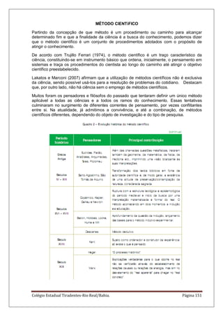 Colégio Estadual Tiradentes-Rio Real/Bahia. Página 151
MÉTODO CIENTíFICO
Partindo da concepção de que método é um procedimento ou caminho para alcançar
determinado fim e que a finalidade da ciência é a busca do conhecimento, podemos dizer
que o método científico é um conjunto de procedimentos adotados com o propósito de
atingir o conhecimento.
De acordo com Trujillo Ferrari (1974), o método científico é um traço característico da
ciência, constituindo-se em instrumento básico que ordena, inicialmente, o pensamento em
sistemas e traça os procedimentos do cientista ao longo do caminho até atingir o objetivo
científico preestabelecido.
Lakatos e Marconi (2007) afirmam que a utilização de métodos científicos não é exclusiva
da ciência, sendo possível usá-los para a resolução de problemas do cotidiano. Destacam
que, por outro lado, não há ciência sem o emprego de métodos científicos.
Muitos foram os pensadores e filósofos do passado que tentaram definir um único método
aplicável a todas as ciências e a todos os ramos do conhecimento. Essas tentativas
culminaram no surgimento de diferentes correntes de pensamento, por vezes conflitantes
entre si. Na atualidade, já admitimos a convivência, e até a combinação, de métodos
científicos diferentes, dependendo do objeto de investigação e do tipo de pesquisa.
 