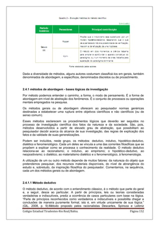 Colégio Estadual Tiradentes-Rio Real/Bahia. Página 152
Dada a diversidade de métodos, alguns autores costumam classificá-los em gerais, também
denominados de abordagem, e específicos, denominados discretos ou de procedimento.
2.4.1 métodos de abordagem - bases lógicas da investigação
Por método podemos entender o caminho, a forma, o modo de pensamento. É a forma de
abordagem em nível de abstração dos fenômenos. É o conjunto de processos ou operações
mentais empregados na pesquisa.
Os métodos gerais ou de abordagem oferecem ao pesquisador normas genéricas
destinadas a estabelecer uma ruptura entre objetivos científicos e não científicos (ou de
senso comum).
Esses métodos esclarecem os procedimentos lógicos que deverão ser seguidos no
processo de investigação científica dos fatos da natureza e da sociedade. São, pois,
métodos desenvolvidos a partir de elevado grau de abstração, que possibilitam ao
pesquisador decidir acerca do alcance de sua investigação, das regras de explicação dos
fatos e da validade de suas generalizações.
Podem ser incluídos, neste grupo, os métodos: dedutivo, indutivo, hipotético-dedutivo,
dialético e fenomenológico. Cada um deles se vincula a uma das correntes filosóficas que se
propõem a explicar como se processa o conhecimento da realidade. O método dedutivo
relaciona-se ao racionalismo; o indutivo, ao empirismo; o hipotético-dedutivo, ao
neopositivismo; o dialético, ao materialismo dialético e o fenomenológico, à fenomenologia.
A utilização de um ou outro método depende de muitos fatores: da natureza do objeto que
pretendemos pesquisar, dos recursos materiais disponíveis, do nível de abrangência do
estudo e, sobretudo, da inspiração filosófica do pesquisador. Comentamos, na sequência,
cada um dos métodos gerais ou de abordagem.
2.4.1.1 Método dedutivo
O método dedutivo, de acordo com o entendimento clássico, é o método que parte do geral
e, a seguir, desce ao particular. A partir de princípios, leis ou teorias consideradas
verdadeiras e indiscutíveis, prediz a ocorrência de casos particulares com base na lógica.
―Parte de princípios reconhecidos como verdadeiros e indiscutíveis e possibilita chegar a
conclusões de maneira puramente formal, isto é, em virtude unicamente de sua lógica.‖
(GIL, 2008, p. 9).Método proposto pelos racionalistas Descartes, Spinoza e Leibniz
 