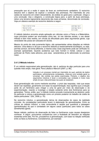 Colégio Estadual Tiradentes-Rio Real/Bahia. Página 153
pressupõe que só a razão é capaz de levar ao conhecimento verdadeiro. O raciocínio
dedutivo tem o objetivo de explicar o conteúdo das premissas. Por intermédio de uma
cadeia de raciocínio em ordem descendente, de análise do geral para o particular, chega a
uma conclusão. Usa o silogismo, a construção lógica para, a partir de duas premissas,
retirar uma terceira logicamente decorrente das duas primeiras, denominada de conclusão.
Veja um clássico exemplo de raciocínio dedutivo a seguir:
O método dedutivo encontra ampla aplicação em ciências como a Física e a Matemática,
cujos princípios podem ser enunciados como leis. Já nas ciências sociais, o uso desse
método é bem mais restrito, em virtude da dificuldade para obter argumentos gerais, cuja
veracidade não possa ser colocada em dúvida.
Mesmo do ponto de vista puramente lógico, são apresentadas várias objeções ao método
dedutivo. Uma delas é a de que o raciocínio dedutivo é essencialmente tautológico, ou seja,
permite concluir, de forma diferente, a mesma coisa. Esse argumento pode ser verificado no
exemplo apresentado. Quando aceitamos que todo homem é mortal, colocar o caso
particular de Pedro nada adiciona, pois essa característica já foi adicionada na premissa
maior.
2.4.1.2 Método indutivo
É um método responsável pela generalização, isto é, partimos de algo particular para uma
questão mais ampla, mais geral. Para Lakatos e Marconi (2007, p. 86),
Indução é um processo mental por intermédio do qual, partindo de dados
particulares, suficientemente constatados, infere-se uma verdade geral ou
universal, não contida nas partes examinadas. Portanto, o objetivo dos
argumentos indutivos é levar a conclusões cujo conteúdo é muito mais
amplo do que o das premissas nas quais se basearam.
Essa generalização não ocorre mediante escolhas a priori das respostas, visto que essas
devem ser repetidas, geralmente com base na experimentação. Isso significa que a indução
parte de um fenômeno para chegar a uma lei geral por meio da observação e de
experimentação, visando a investigar a relação existente entre dois fenômenos para se
generalizar. Temos, então, que ―o método indutivo procede inversamente ao dedutivo: parte
do particular e coloca a generalização como um produto posterior do trabalho de coleta de
dados particulares.‖ (GIL, 2008, p. 10).
No raciocínio indutivo, a generalização deriva de observações de casos da realidade
concreta. As constatações particulares levam à elaboração de generalizações. Entre as
críticas ao método indutivo, a mais contundente é aquela que questiona a passagem
(generalização) do que é constatado em alguns casos (particular) para todos os casos
semelhantes (geral).
Nesse método, partimos da observação de fatos ou fenômenos cujas causas desejamos
conhecer. A seguir, procuramos compará-los com a finalidade de descobrir as relações
existentes entre eles. Por fim, procedemos à generalização, com base na relação verificada
entre os fatos ou fenômenos. Consideremos, por exemplo:
 