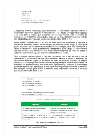 Colégio Estadual Tiradentes-Rio Real/Bahia. Página 154
O raciocínio indutivo influenciou significativamente o pensamento científico. Desde o
aparecimento no Novum organum, de Francis Bacon (1561-1626), o método indutivo passou
a ser visto como o método por excelência das ciências naturais. Com o advento do
positivismo, sua importância foi reforçada e passou a ser proposto também como o método
mais adequado para investigação nas ciências sociais. (GIL, 2008, p. 11).
Nesse sentido, conforme Gil (2008), não há como deixar de reconhecer e destacar a
importância do método indutivo na constituição das ciências sociais. Surgiu e serviu para
que os estudiosos da sociedade abandonassem a postura especulativa e se inclinassem a
adotar a observação como procedimento indispensável para atingir o conhecimento
científico. Devido à sua influência é que foram definidas técnicas de coleta de dados e
elaborados instrumentos capazes de mensurar os fenômenos sociais.
Tanto o método indutivo quanto o dedutivo concordam com o fato de que o fim da
investigação é a formulação de leis para descrever, explicar e prever a realidade; as
discordâncias estão na origem do processo e na forma de proceder. Enquanto os adeptos
do método indutivo (empiristas) partem da observação para depois formular as hipóteses, os
praticantes do método dedutivo têm como inicial o problema (ou a lacuna) e as hipóteses
que serão testadas pela observação e pela experiência.Argumentos dedutivos e indutivos:
dois exemplos servem para ilustrar a diferença entre argumentos dedutivos e indutivos
(LAKATOS; MARCONI, 2007, p. 91):
 
