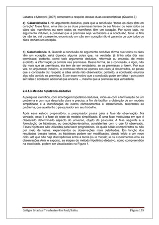 Colégio Estadual Tiradentes-Rio Real/Bahia. Página 155
Lakatos e Marconi (2007) comentam a respeito dessas duas características (Quadro 3):
a) Característica I. No argumento dedutivo, para que a conclusão ―todos os cães têm um
coração‖ fosse falsa, uma das ou as duas premissas teriam de ser falsas: ou nem todos os
cães são mamíferos ou nem todos os mamíferos têm um coração. Por outro lado, no
argumento indutivo, é possível que a premissa seja verdadeira e a conclusão, falsa: o fato
de não ter, até o presente, encontrado um cão sem coração não é garantia de que todos os
cães tenham um coração.
b) Característica II. Quando a conclusão do argumento dedutivo afirma que todos os cães
têm um coração, está dizendo alguma coisa que, na verdade, já tinha sido dita nas
premissas; portanto, como todo argumento dedutivo, reformula ou enuncia, de modo
explícito, a informação já contida nas premissas. Dessa forma, se a conclusão, a rigor, não
diz mais que as premissas, ela tem de ser verdadeira, se as premissas o forem. Por sua
vez, no argumento indutivo, a premissa refere-se apenas aos cães já observados, ao passo
que a conclusão diz respeito a cães ainda não observados; portanto, a conclusão enuncia
algo não contido na premissa. É por esse motivo que a conclusão pode ser falsa – pois pode
ser falso o conteúdo adicional que encerra –, mesmo que a premissa seja verdadeira.
2.4.1.3 Método hipotético-dedutivo
A pesquisa científica, com abordagem hipotético-dedutiva, inicia-se com a formulação de um
problema e com sua descrição clara e precisa, a fim de facilitar a obtenção de um modelo
simplificado e a identificação de outros conhecimentos e instrumentos, relevantes ao
problema, que auxiliarão o pesquisador em seu trabalho.
Após esse estudo preparatório, o pesquisador passa para a fase de observação. Na
verdade, essa é a fase de teste do modelo simplificado. É uma fase meticulosa em que é
observado determinado aspecto do universo, objeto da pesquisa. A fase seguinte é a
formulação de hipóteses, ou descrições-tentativa, consistentes com o que foi observado.
Essas hipóteses são utilizadas para fazer prognósticos, os quais serão comprovados ou não
por meio de testes, experimentos ou observações mais detalhadas. Em função dos
resultados desses testes, as hipóteses podem ser modificadas, dando início a um novo
ciclo, até que não haja discrepâncias entre a teoria (ou o modelo) e os experimentos e/ou as
observações.Ante o exposto, as etapas do método hipotético-dedutivo, como compreendido
na atualidade, podem ser visualizadas na Figura 1.
 