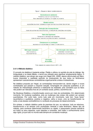 Colégio Estadual Tiradentes-Rio Real/Bahia. Página 156
2.4.1.4 Método dialético
O conceito de dialética é bastante antigo. Platão o utilizou no sentido de arte do diálogo. Na
Antiguidade e na Idade Média, o termo era utilizado para significar simplesmente lógica. O
método dialético, que atingiu seu auge com Hegel (GIL, 2008), depois reformulado por Marx,
busca interpretar a realidade partindo do pressuposto de que todos os fenômenos
apresentam características contraditórias organicamente unidas e indissolúveis.
Na dialética proposta por Hegel, as contradições transcendem-se, dando origem a novas
contradições que passam a requerer solução. Empregado em pesquisa qualitativa, é um
método de interpretação dinâmica e totalizante da realidade, pois considera que os fatos
não podem ser relevados fora de um contexto social, político, econômico etc.
Na Mudança Dialética, a transformação ocorre por meio de contradições. Em determinado
momento, há mudança qualitativa, pois as mudanças das coisas não podem ser sempre
quantitativas. Por outro lado, como tudo está em movimento, tudo tem ―duas faces‖
(quantitativa e qualitativa, positiva e negativa, velha e nova), uma se transformando na
outra; a luta desses contraditórios é o conteúdo do processo de desenvolvimento.
Em síntese, o método dialético parte da premissa de que, na natureza, tudo se relaciona,
transforma-se e há sempre uma contradição inerente a cada fenômeno. Nesse tipo de
método, para conhecer determinado fenômeno ou objeto, o pesquisador precisa estudá-lo
em todos os seus aspectos, suas relações e conexões, sem tratar o conhecimento como
algo rígido, já que tudo no mundo está sempre em constante mudança.
 