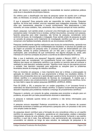 Colégio Estadual Tiradentes-Rio Real/Bahia. Página 158
disso, até mesmo a investigação surgida da necessidade de resolver problemas práticos
pode levar à descoberta de princípios básicos.
Os critérios para a classificação dos tipos de pesquisa variam de acordo com o enfoque
dado, os interesses, os campos, as metodologias, as situações e os objetos de estudo.
O que é pesquisa? Essa pergunta pode ser respondida de muitas formas. Pesquisar
significa, de forma bem simples, procurar respostas para indagações propostas. Podemos
dizer que, basicamente, pesquisar é buscar conhecimento. Nós pesquisamos a todo
momento, em nosso cotidiano, mas, certamente, não o fazemos sempre de modo científico.
Assim, pesquisar, num sentido amplo, é procurar uma informação que não sabemos e que
precisamos saber. Consultar livros e revistas, verificar documentos, conversar com pessoas,
fazendo perguntas para obter respostas, são formas de pesquisa, considerada como
sinônimo de busca, de investigação e indagação. Esse sentido amplo de pesquisa se opõe
ao conceito de pesquisa como tratamento de investigação científica que tem por objetivo
comprovar uma hipótese levantada, através do uso de processos científicos.
Pesquisar cientificamente significa realizarmos essa busca de conhecimentos, apoiando-nos
em procedimentos capazes de dar confiabilidade aos resultados. A natureza da questão que
dá origem ao processo de pesquisa varia. O processo pode ser desencadeado por uma
dificuldade, sentida na prática profissional, por um fato para o qual não conseguimos
explicações, pela consciência de que conhecemos mal alguma situação ou, ainda, pelo
interesse em criarmos condições de prever a ocorrência de determinados fenômenos.
Mas, o que é realmente uma pesquisa? Segundo Lakatos e Marconi (2007, p. 157), a
pesquisa pode ser considerada ―um procedimento formal com método de pensamento
reflexivo que requer um tratamento científico e se constitui no caminho para se conhecer a
realidade ou para descobrir verdades parciais.‖ Significa muito mais do que apenas procurar
a verdade, mas descobrir respostas para perguntas ou soluções para os problemas
levantados através do emprego de métodos científicos.
Para os iniciantes em pesquisa, o mais importante deve ser a ênfase, a preocupação na
aplicação do método científico do que propriamente a ênfase nos resultados obtidos. O
objetivo dos principiantes deve ser a aprendizagem quanto à forma de percorrer as fases do
método científico e à operacionalização de técnicas de investigação. À medida que o
pesquisador amplia o seu amadurecimento na utilização de procedimentos científicos, torna-
se mais hábil e capaz de realizar pesquisas (BARROS; LEHFELD, 2000b).
Para Gil (2008, p. 26), a pesquisa tem um caráter pragmático, é um ―processo formal e
sistemático de desenvolvimento do método científico. O objetivo fundamental da pesquisa é
descobrir respostas para problemas mediante o emprego de procedimentos científicos.‖
Pesquisa é, portanto, um conjunto de ações, propostas para encontrar a solução para um
problema, as quais têm por base procedimentos racionais e sistemáticos.
A pesquisa é realizada quando temos um problema e não temos informações para
solucioná-lo.
A pesquisa procura respostas! Podemos encontrá-las ou não. As chances de sucesso
certamente aumentam à medida que enfocarmos a pesquisa como um processo e não como
uma simples coleta de dados.
As pesquisas devem contribuir para a formação de uma consciência crítica ou um espírito
científico do pesquisador. O estudante, apoiando-se em observações, análise e deduções
interpretadas, através de uma reflexão crítica, vai, paulatinamente, formando o seu espírito
científico, o qual não é inato. Sua edificação e seu aprimoramento são conquistas que o
universitário vai obtendo ao longo de seus estudos, da realização de pesquisas e da
 