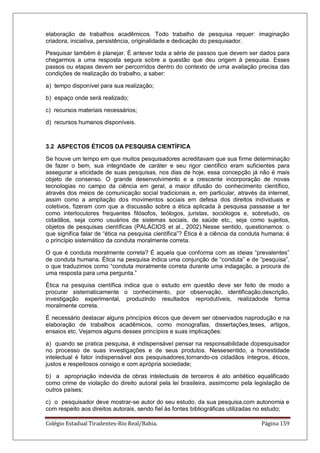 Colégio Estadual Tiradentes-Rio Real/Bahia. Página 159
elaboração de trabalhos acadêmicos. Todo trabalho de pesquisa requer: imaginação
criadora, iniciativa, persistência, originalidade e dedicação do pesquisador.
Pesquisar também é planejar. É antever toda a série de passos que devem ser dados para
chegarmos a uma resposta segura sobre a questão que deu origem à pesquisa. Esses
passos ou etapas devem ser percorridos dentro do contexto de uma avaliação precisa das
condições de realização do trabalho, a saber:
a) tempo disponível para sua realização;
b) espaço onde será realizado;
c) recursos materiais necessários;
d) recursos humanos disponíveis.
3.2 ASPECTOS ÉTICOS DA PESQUISA CIENTÍFICA
Se houve um tempo em que muitos pesquisadores acreditavam que sua firme determinação
de fazer o bem, sua integridade de caráter e seu rigor científico eram suficientes para
assegurar a eticidade de suas pesquisas, nos dias de hoje, essa concepção já não é mais
objeto de consenso. O grande desenvolvimento e a crescente incorporação de novas
tecnologias no campo da ciência em geral, a maior difusão do conhecimento científico,
através dos meios de comunicação social tradicionais e, em particular, através da internet,
assim como a ampliação dos movimentos sociais em defesa dos direitos individuais e
coletivos, fizeram com que a discussão sobre a ética aplicada à pesquisa passasse a ter
como interlocutores frequentes filósofos, teólogos, juristas, sociólogos e, sobretudo, os
cidadãos, seja como usuários de sistemas sociais, de saúde etc., seja como sujeitos,
objetos de pesquisas científicas (PALÁCIOS et al., 2002).Nesse sentido, questionamos: o
que significa falar de ―ética na pesquisa científica‖? Ética é a ciência da conduta humana; é
o princípio sistemático da conduta moralmente correta.
O que é conduta moralmente correta? É aquela que conforma com as ideias ―prevalentes‖
de conduta humana. Ética na pesquisa indica uma conjunção de ―conduta‖ e de ―pesquisa‖,
o que traduzimos como ―conduta moralmente correta durante uma indagação, a procura de
uma resposta para uma pergunta.‖
Ética na pesquisa científica indica que o estudo em questão deve ser feito de modo a
procurar sistematicamente o conhecimento, por observação, identificação,descrição,
investigação experimental, produzindo resultados reprodutíveis, realizadode forma
moralmente correta.
É necessário destacar alguns princípios éticos que devem ser observados naprodução e na
elaboração de trabalhos acadêmicos, como monografias, dissertações,teses, artigos,
ensaios etc. Vejamos alguns desses princípios e suas implicações:
a) quando se pratica pesquisa, é indispensável pensar na responsabilidade dopesquisador
no processo de suas investigações e de seus produtos. Nessesentido, a honestidade
intelectual é fator indispensável aos pesquisadores,tornando-os cidadãos íntegros, éticos,
justos e respeitosos consigo e com aprópria sociedade;
b) a apropriação indevida de obras intelectuais de terceiros é ato antiético equalificado
como crime de violação do direito autoral pela lei brasileira, assimcomo pela legislação de
outros países;
c) o pesquisador deve mostrar-se autor do seu estudo, da sua pesquisa,com autonomia e
com respeito aos direitos autorais, sendo fiel às fontes bibliográficas utilizadas no estudo;
 