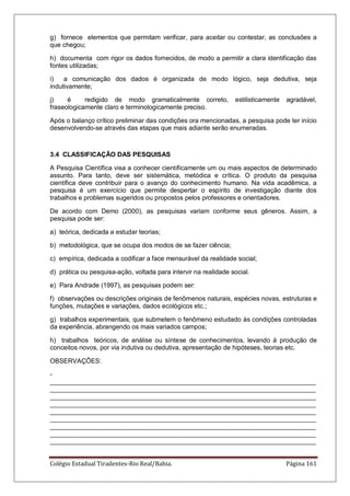 Colégio Estadual Tiradentes-Rio Real/Bahia. Página 161
g) fornece elementos que permitam verificar, para aceitar ou contestar, as conclusões a
que chegou;
h) documenta com rigor os dados fornecidos, de modo a permitir a clara identificação das
fontes utilizadas;
i) a comunicação dos dados é organizada de modo lógico, seja dedutiva, seja
indutivamente;
j) é redigido de modo gramaticalmente correto, estilisticamente agradável,
fraseologicamente claro e terminologicamente preciso.
Após o balanço crítico preliminar das condições ora mencionadas, a pesquisa pode ter início
desenvolvendo-se através das etapas que mais adiante serão enumeradas.
3.4 CLASSIFICAÇÃO DAS PESQUISAS
A Pesquisa Científica visa a conhecer cientificamente um ou mais aspectos de determinado
assunto. Para tanto, deve ser sistemática, metódica e crítica. O produto da pesquisa
científica deve contribuir para o avanço do conhecimento humano. Na vida acadêmica, a
pesquisa é um exercício que permite despertar o espírito de investigação diante dos
trabalhos e problemas sugeridos ou propostos pelos professores e orientadores.
De acordo com Demo (2000), as pesquisas variam conforme seus gêneros. Assim, a
pesquisa pode ser:
a) teórica, dedicada a estudar teorias;
b) metodológica, que se ocupa dos modos de se fazer ciência;
c) empírica, dedicada a codificar a face mensurável da realidade social;
d) prática ou pesquisa-ação, voltada para intervir na realidade social.
e) Para Andrade (1997), as pesquisas podem ser:
f) observações ou descrições originais de fenômenos naturais, espécies novas, estruturas e
funções, mutações e variações, dados ecológicos etc.;
g) trabalhos experimentais, que submetem o fenômeno estudado às condições controladas
da experiência, abrangendo os mais variados campos;
h) trabalhos teóricos, de análise ou síntese de conhecimentos, levando à produção de
conceitos novos, por via indutiva ou dedutiva, apresentação de hipóteses, teorias etc.
OBSERVAÇÕES:
-
__________________________________________________________________________
__________________________________________________________________________
__________________________________________________________________________
__________________________________________________________________________
__________________________________________________________________________
__________________________________________________________________________
__________________________________________________________________________
__________________________________________________________________________
__________________________________________________________________________
 