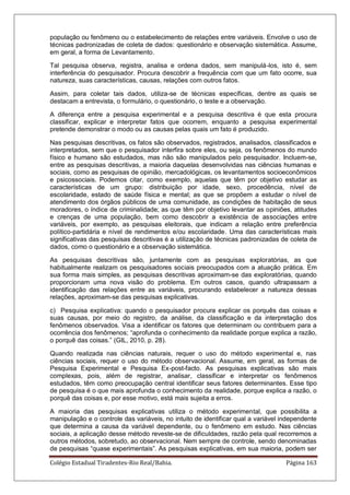 Colégio Estadual Tiradentes-Rio Real/Bahia. Página 163
população ou fenômeno ou o estabelecimento de relações entre variáveis. Envolve o uso de
técnicas padronizadas de coleta de dados: questionário e observação sistemática. Assume,
em geral, a forma de Levantamento.
Tal pesquisa observa, registra, analisa e ordena dados, sem manipulá-los, isto é, sem
interferência do pesquisador. Procura descobrir a frequência com que um fato ocorre, sua
natureza, suas características, causas, relações com outros fatos.
Assim, para coletar tais dados, utiliza-se de técnicas específicas, dentre as quais se
destacam a entrevista, o formulário, o questionário, o teste e a observação.
A diferença entre a pesquisa experimental e a pesquisa descritiva é que esta procura
classificar, explicar e interpretar fatos que ocorrem, enquanto a pesquisa experimental
pretende demonstrar o modo ou as causas pelas quais um fato é produzido.
Nas pesquisas descritivas, os fatos são observados, registrados, analisados, classificados e
interpretados, sem que o pesquisador interfira sobre eles, ou seja, os fenômenos do mundo
físico e humano são estudados, mas não são manipulados pelo pesquisador. Incluem-se,
entre as pesquisas descritivas, a maioria daquelas desenvolvidas nas ciências humanas e
sociais, como as pesquisas de opinião, mercadológicas, os levantamentos socioeconômicos
e psicossociais. Podemos citar, como exemplo, aquelas que têm por objetivo estudar as
características de um grupo: distribuição por idade, sexo, procedência, nível de
escolaridade, estado de saúde física e mental; as que se propõem a estudar o nível de
atendimento dos órgãos públicos de uma comunidade, as condições de habitação de seus
moradores, o índice de criminalidade; as que têm por objetivo levantar as opiniões, atitudes
e crenças de uma população, bem como descobrir a existência de associações entre
variáveis, por exemplo, as pesquisas eleitorais, que indicam a relação entre preferência
político-partidária e nível de rendimentos e/ou escolaridade. Uma das características mais
significativas das pesquisas descritivas é a utilização de técnicas padronizadas de coleta de
dados, como o questionário e a observação sistemática.
As pesquisas descritivas são, juntamente com as pesquisas exploratórias, as que
habitualmente realizam os pesquisadores sociais preocupados com a atuação prática. Em
sua forma mais simples, as pesquisas descritivas aproximam-se das exploratórias, quando
proporcionam uma nova visão do problema. Em outros casos, quando ultrapassam a
identificação das relações entre as variáveis, procurando estabelecer a natureza dessas
relações, aproximam-se das pesquisas explicativas.
c) Pesquisa explicativa: quando o pesquisador procura explicar os porquês das coisas e
suas causas, por meio do registro, da análise, da classificação e da interpretação dos
fenômenos observados. Visa a identificar os fatores que determinam ou contribuem para a
ocorrência dos fenômenos; ―aprofunda o conhecimento da realidade porque explica a razão,
o porquê das coisas.‖ (GIL, 2010, p. 28).
Quando realizada nas ciências naturais, requer o uso do método experimental e, nas
ciências sociais, requer o uso do método observacional. Assume, em geral, as formas de
Pesquisa Experimental e Pesquisa Ex-post-facto. As pesquisas explicativas são mais
complexas, pois, além de registrar, analisar, classificar e interpretar os fenômenos
estudados, têm como preocupação central identificar seus fatores determinantes. Esse tipo
de pesquisa é o que mais aprofunda o conhecimento da realidade, porque explica a razão, o
porquê das coisas e, por esse motivo, está mais sujeita a erros.
A maioria das pesquisas explicativas utiliza o método experimental, que possibilita a
manipulação e o controle das variáveis, no intuito de identificar qual a variável independente
que determina a causa da variável dependente, ou o fenômeno em estudo. Nas ciências
sociais, a aplicação desse método reveste-se de dificuldades, razão pela qual recorremos a
outros métodos, sobretudo, ao observacional. Nem sempre de controle, sendo denominadas
de pesquisas ―quase experimentais‖. As pesquisas explicativas, em sua maioria, podem ser
 