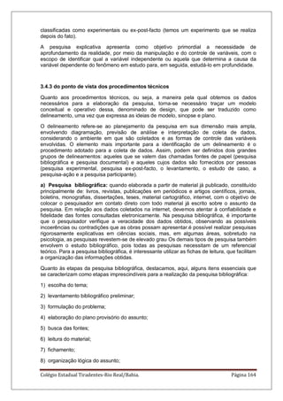 Colégio Estadual Tiradentes-Rio Real/Bahia. Página 164
classificadas como experimentais ou ex-post-facto (temos um experimento que se realiza
depois do fato).
A pesquisa explicativa apresenta como objetivo primordial a necessidade de
aprofundamento da realidade, por meio da manipulação e do controle de variáveis, com o
escopo de identificar qual a variável independente ou aquela que determina a causa da
variável dependente do fenômeno em estudo para, em seguida, estudá-lo em profundidade.
3.4.3 do ponto de vista dos procedimentos técnicos
Quanto aos procedimentos técnicos, ou seja, a maneira pela qual obtemos os dados
necessários para a elaboração da pesquisa, torna-se necessário traçar um modelo
conceitual e operativo dessa, denominado de design, que pode ser traduzido como
delineamento, uma vez que expressa as ideias de modelo, sinopse e plano.
O delineamento refere-se ao planejamento da pesquisa em sua dimensão mais ampla,
envolvendo diagramação, previsão de análise e interpretação de coleta de dados,
considerando o ambiente em que são coletados e as formas de controle das variáveis
envolvidas. O elemento mais importante para a identificação de um delineamento é o
procedimento adotado para a coleta de dados. Assim, podem ser definidos dois grandes
grupos de delineamentos: aqueles que se valem das chamadas fontes de papel (pesquisa
bibliográfica e pesquisa documental) e aqueles cujos dados são fornecidos por pessoas
(pesquisa experimental, pesquisa ex-post-facto, o levantamento, o estudo de caso, a
pesquisa-ação e a pesquisa participante).
a) Pesquisa bibliográfica: quando elaborada a partir de material já publicado, constituído
principalmente de: livros, revistas, publicações em periódicos e artigos científicos, jornais,
boletins, monografias, dissertações, teses, material cartográfico, internet, com o objetivo de
colocar o pesquisador em contato direto com todo material já escrito sobre o assunto da
pesquisa. Em relação aos dados coletados na internet, devemos atentar à confiabilidade e
fidelidade das fontes consultadas eletronicamente. Na pesquisa bibliográfica, é importante
que o pesquisador verifique a veracidade dos dados obtidos, observando as possíveis
incoerências ou contradições que as obras possam apresentar.é possível realizar pesquisas
rigorosamente explicativas em ciências sociais, mas, em algumas áreas, sobretudo na
psicologia, as pesquisas revestem-se de elevado grau Os demais tipos de pesquisa também
envolvem o estudo bibliográfico, pois todas as pesquisas necessitam de um referencial
teórico. Para a pesquisa bibliográfica, é interessante utilizar as fichas de leitura, que facilitam
a organização das informações obtidas.
Quanto às etapas da pesquisa bibliográfica, destacamos, aqui, alguns itens essenciais que
se caracterizam como etapas imprescindíveis para a realização da pesquisa bibliográfica:
1) escolha do tema;
2) levantamento bibliográfico preliminar;
3) formulação do problema;
4) elaboração do plano provisório do assunto;
5) busca das fontes;
6) leitura do material;
7) fichamento;
8) organização lógica do assunto;
 