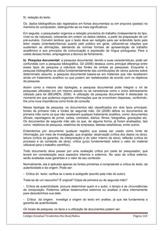 Colégio Estadual Tiradentes-Rio Real/Bahia. Página 165
9) redação do texto.
Os dados bibliográficos são registrados em fichas documentais ou em arquivos (pastas) na
memória do computador, distinguindo-se os mais significativos.
Em seguida, o pesquisador organiza a redação provisória do trabalho (independente do tipo,
nível ou da natureza), colocando em ordem os dados obtidos, a partir da preparação de um
pré-sumário. Convém lembrar que o texto deve ser redigido para ser entendido tanto pelo
leitor visado (orientador/banca) quanto pelo público em geral, utilizando-se citações que
sustentem as afirmações, atentando às normas formais de apresentação de trabalho
acadêmico e aos princípios de comunicação e expressão da língua portuguesa. Para a
coleta dessas fontes, empregamos a técnica de fichamento.
b) Pesquisa documental: a pesquisa documental, devido a suas características, pode ser
confundida com a pesquisa bibliográfica. Gil (2008) destaca como principal diferença entre
esses tipos de pesquisa a natureza das fontes de ambas as pesquisas. Enquanto a
pesquisa bibliográfica se utiliza fundamentalmente das contribuições de vários autores sobre
determinado assunto, a pesquisa documental baseia-se em materiais que não receberam
ainda um tratamento analítico ou que podem ser reelaborados de acordo com os objetivos
da pesquisa.
Assim como a maioria das tipologias, a pesquisa documental pode integrar o rol de
pesquisas utilizadas em um mesmo estudo ou se caracterizar como o único delineamento
utilizado para tal (BEUREN, 2006). A utilização da pesquisa documental é destacada no
momento em que podemos organizar informações que se encontram dispersas, conferindo-
lhe uma nova importância como fonte de consulta.
Nessa tipologia de pesquisa, os documentos são classificados em dois tipos principais:
fontes de primeira mão e fontes de segunda mão. Gil (2008) define os documentos de
primeira mão como os que não receberam qualquer tratamento analítico, como: documentos
oficiais, reportagens de jornal, cartas, contratos, diários, filmes, fotografias, gravações etc.
Os documentos de segunda mão são os que, de alguma forma, já foram analisados, tais
como: relatórios de pesquisa, relatórios de empresas, tabelas estatísticas, entre outros.
Entendemos por documento qualquer registro que possa ser usado como fonte de
informação, por meio de investigação, que engloba: observação (crítica dos dados na obra);
leitura (crítica da garantia, da interpretação e do valor interno da obra); reflexão (crítica do
processo e do conteúdo da obra); crítica (juízo fundamentado sobre o valor do material
utilizável para o trabalho científico).
Todo documento deve passar por uma avaliação crítica por parte do pesquisador, que
levará em consideração seus aspectos internos e externos. No caso da crítica externa,
serão avaliadas suas garantias e o valor de seu conteúdo.
Normalmente, ela é aplicada apenas às fontes primárias e compreende a crítica do texto, da
autenticidade e da origem. Pode ser:
- Crítica do texto: verifica se o texto é autógrafo (escrito pela mão do autor).
Trata-se de um rascunho? É original? Cópia de primeira ou de segunda mão?
- Crítica de autenticidade: procura determinar quem é o autor, o tempo e as circunstâncias
da composição. Podemos utilizar testemunhos externos ou analisar a obra internamente
para descobrirmos sua data.
- Crítica da origem: investiga a origem do texto em análise, já que ela fundamenta a
garantia da autenticidade.
Os locais de pesquisa, os tipos e a utilização de documentos podem ser:
 