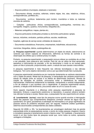 Colégio Estadual Tiradentes-Rio Real/Bahia. Página 166
- Arquivos públicos (municipais, estaduais e nacionais);
- Documentos oficiais: anuários, editoriais, ordens régias, leis, atas, relatórios, ofícios,
correspondências, panfletos etc.;
- Documentos jurídicos: testamentos post mortem, inventários e todos os materiais
oriundos de cartórios;
- Coleções particulares: ofícios, correspondências, autobiografias, memórias etc.;
iconografia: imagens, quadros, monumentos, fotografias etc.;
- Materiais cartográficos: mapas, plantas etc.;
- Arquivos particulares (instituições privadas ou domicílios particulares): igrejas,
bancos, indústrias, sindicatos, partidos políticos, escolas, residências,
hospitais, agências de serviço social, entidades de classe etc.;
- Documentos eclesiásticos, financeiros, empresariais, trabalhistas, educacionais,
memórias, fotografias, diários, autobiografias etc.
c) Pesquisa experimental: quando determinamos um objeto de estudo, selecionamos as
variáveis que seriam capazes de influenciá-lo, definimos as formas de controle e de
observação dos efeitos que a variável produz no objeto.
Portanto, na pesquisa experimental, o pesquisador procura refazer as condições de um fato
a ser estudado, para observá-lo sob controle. Para tal, ele se utiliza de local apropriado,
aparelhos e instrumentos de precisão, a fim de demonstrar o modo ou as causas pelas
quais um fato é produzido, proporcionando, assim, o estudo de suas causas e seus efeitos.
A pesquisa experimental é mais frequente nas ciências tecnológicas e nas ciências
biológicas. Tem como objetivo demonstrar como e por que determinado fato é produzido.
A pesquisa experimental caracteriza-se por manipular diretamente as variáveis relacionadas
com o objeto de estudo. Nesse tipo de pesquisa, a manipulação das variáveis proporciona o
estudo da relação entre as causas e os efeitos de determinado fenômeno. Através da
criação de situações de controle, procuramos evitar a interferência de variáveis
intervenientes. Interferimos diretamente na realidade, manipulando a variável independente,
a fim de observar o que acontece com a dependente. A pesquisa experimental estuda,
portanto, a relação entre fenômenos, procurando saber se um é a causa do outro.
Outro aspecto importante é a diferença entre pesquisa experimental e pesquisa de
laboratório. Embora o experimento predomine no laboratório, é possível utilizá-lo também
nas ciências humanas e sociais. Nesse caso, o pesquisador faz seu experimento em campo.
d) Levantamento (survey): esse tipo de pesquisa ocorre quando envolve a interrogação
direta das pessoas cujo comportamento desejamos conhecer através de algum tipo de
questionário. Em geral, procedemos à solicitação de informações a um grupo significativo de
pessoas acerca do problema estudado para, em seguida, mediante análise quantitativa,
obtermos asconclusões correspondentes aos dados coletados.
Segundo Gil (2008, p. 55), ―os levantamentos por amostragem desfrutam hoje de grande
popularidade entre os pesquisadores sociais, a ponto de muitas pessoas chegarem mesmo
a considerar pesquisa e levantamento social a mesma coisa.‖ Em realidade, o levantamento
social é um dos muitos tipos de pesquisa social que, como todos os outros, apresenta
vantagens e limitações.
 