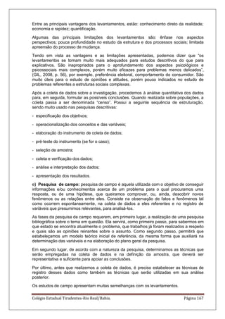 Colégio Estadual Tiradentes-Rio Real/Bahia. Página 167
Entre as principais vantagens dos levantamentos, estão: conhecimento direto da realidade;
economia e rapidez; quantificação.
Algumas das principais limitações dos levantamentos são: ênfase nos aspectos
perspectivos; pouca profundidade no estudo da estrutura e dos processos sociais; limitada
apreensão do processo de mudança.
Tendo em vista as vantagens e as limitações apresentadas, podemos dizer que ―os
levantamentos se tornam muito mais adequados para estudos descritivos do que para
explicativos. São inapropriados para o aprofundamento dos aspectos psicológicos e
psicossociais mais complexos, porém muito eficazes para problemas menos delicados‖,
(GIL, 2008, p. 56), por exemplo, preferência eleitoral, comportamento do consumidor. São
muito úteis para o estudo de opiniões e atitudes, porém pouco indicados no estudo de
problemas referentes a estruturas sociais complexas.
Após a coleta de dados sobre a investigação, procedemos à análise quantitativa dos dados
para, em seguida, formular as possíveis conclusões. Quando realizada sobre populações, a
coleta passa a ser denominada ―censo‖. Possui a seguinte sequência de estruturação,
sendo muito usado nas pesquisas descritivas:
- especificação dos objetivos;
- operacionalização dos conceitos e das variáveis;
- elaboração do instrumento de coleta de dados;
- pré-teste do instrumento (se for o caso);
- seleção de amostra;
- coleta e verificação dos dados;
- análise e interpretação dos dados;
- apresentação dos resultados.
e) Pesquisa de campo: pesquisa de campo é aquela utilizada com o objetivo de conseguir
informações e/ou conhecimentos acerca de um problema para o qual procuramos uma
resposta, ou de uma hipótese, que queiramos comprovar, ou, ainda, descobrir novos
fenômenos ou as relações entre eles. Consiste na observação de fatos e fenômenos tal
como ocorrem espontaneamente, na coleta de dados a eles referentes e no registro de
variáveis que presumimos relevantes, para analisá-los.
As fases da pesquisa de campo requerem, em primeiro lugar, a realização de uma pesquisa
bibliográfica sobre o tema em questão. Ela servirá, como primeiro passo, para sabermos em
que estado se encontra atualmente o problema, que trabalhos já foram realizados a respeito
e quais são as opiniões reinantes sobre o assunto. Como segundo passo, permitirá que
estabeleçamos um modelo teórico inicial de referência, da mesma forma que auxiliará na
determinação das variáveis e na elaboração do plano geral da pesquisa.
Em segundo lugar, de acordo com a natureza da pesquisa, determinamos as técnicas que
serão empregadas na coleta de dados e na definição da amostra, que deverá ser
representativa e suficiente para apoiar as conclusões.
Por último, antes que realizemos a coleta de dados, é preciso estabelecer as técnicas de
registro desses dados como também as técnicas que serão utilizadas em sua análise
posterior.
Os estudos de campo apresentam muitas semelhanças com os levantamentos.
 