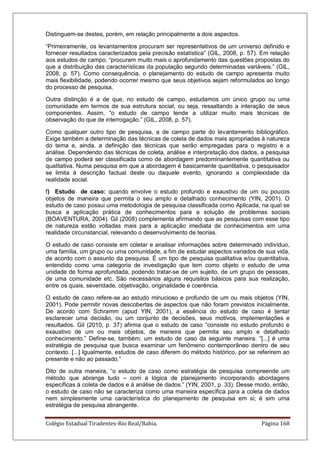 Colégio Estadual Tiradentes-Rio Real/Bahia. Página 168
Distinguem-se destes, porém, em relação principalmente a dois aspectos.
―Primeiramente, os levantamentos procuram ser representativos de um universo definido e
fornecer resultados caracterizados pela precisão estatística‖ (GIL, 2008, p. 57). Em relação
aos estudos de campo, ―procuram muito mais o aprofundamento das questões propostas do
que a distribuição das características da população segundo determinadas variáveis.‖ (GIL,
2008, p. 57). Como consequência, o planejamento do estudo de campo apresenta muito
mais flexibilidade, podendo ocorrer mesmo que seus objetivos sejam reformulados ao longo
do processo de pesquisa.
Outra distinção é a de que, no estudo de campo, estudamos um único grupo ou uma
comunidade em termos de sua estrutura social, ou seja, ressaltando a interação de seus
componentes. Assim, ―o estudo de campo tende a utilizar muito mais técnicas de
observação do que de interrogação.‖ (GIL, 2008, p. 57).
Como qualquer outro tipo de pesquisa, a de campo parte do levantamento bibliográfico.
Exige também a determinação das técnicas de coleta de dados mais apropriadas à natureza
do tema e, ainda, a definição das técnicas que serão empregadas para o registro e a
análise. Dependendo das técnicas de coleta, análise e interpretação dos dados, a pesquisa
de campo poderá ser classificada como de abordagem predominantemente quantitativa ou
qualitativa. Numa pesquisa em que a abordagem é basicamente quantitativa, o pesquisador
se limita à descrição factual deste ou daquele evento, ignorando a complexidade da
realidade social.
f) Estudo de caso: quando envolve o estudo profundo e exaustivo de um ou poucos
objetos de maneira que permita o seu amplo e detalhado conhecimento (YIN, 2001). O
estudo de caso possui uma metodologia de pesquisa classificada como Aplicada, na qual se
busca a aplicação prática de conhecimentos para a solução de problemas sociais
(BOAVENTURA, 2004). Gil (2008) complementa afirmando que as pesquisas com esse tipo
de natureza estão voltadas mais para a aplicação imediata de conhecimentos em uma
realidade circunstancial, relevando o desenvolvimento de teorias.
O estudo de caso consiste em coletar e analisar informações sobre determinado indivíduo,
uma família, um grupo ou uma comunidade, a fim de estudar aspectos variados de sua vida,
de acordo com o assunto da pesquisa. É um tipo de pesquisa qualitativa e/ou quantitativa,
entendido como uma categoria de investigação que tem como objeto o estudo de uma
unidade de forma aprofundada, podendo tratar-se de um sujeito, de um grupo de pessoas,
de uma comunidade etc. São necessários alguns requisitos básicos para sua realização,
entre os quais, severidade, objetivação, originalidade e coerência.
O estudo de caso refere-se ao estudo minucioso e profundo de um ou mais objetos (YIN,
2001). Pode permitir novas descobertas de aspectos que não foram previstos inicialmente.
De acordo com Schramm (apud YIN, 2001), a essência do estudo de caso é tentar
esclarecer uma decisão, ou um conjunto de decisões, seus motivos, implementações e
resultados. Gil (2010, p. 37) afirma que o estudo de caso ―consiste no estudo profundo e
exaustivo de um ou mais objetos, de maneira que permita seu amplo e detalhado
conhecimento.‖ Define-se, também, um estudo de caso da seguinte maneira: ―[...] é uma
estratégia de pesquisa que busca examinar um fenômeno contemporâneo dentro de seu
contexto. [...] Igualmente, estudos de caso diferem do método histórico, por se referirem ao
presente e não ao passado.‖
Dito de outra maneira, ―o estudo de caso como estratégia de pesquisa compreende um
método que abrange tudo – com a lógica de planejamento incorporando abordagens
específicas à coleta de dados e à análise de dados.‖ (YIN, 2001, p. 33). Desse modo, então,
o estudo de caso não se caracteriza como uma maneira específica para a coleta de dados
nem simplesmente uma característica do planejamento de pesquisa em si; é sim uma
estratégia de pesquisa abrangente.
 