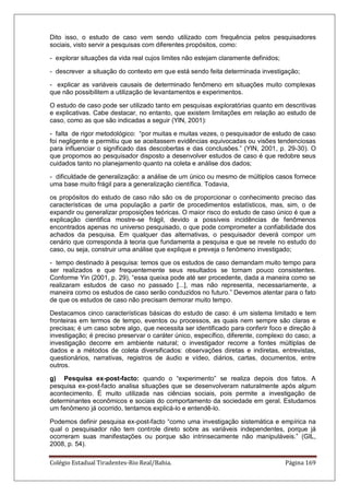 Colégio Estadual Tiradentes-Rio Real/Bahia. Página 169
Dito isso, o estudo de caso vem sendo utilizado com frequência pelos pesquisadores
sociais, visto servir a pesquisas com diferentes propósitos, como:
- explorar situações da vida real cujos limites não estejam claramente definidos;
- descrever a situação do contexto em que está sendo feita determinada investigação;
- explicar as variáveis causais de determinado fenômeno em situações muito complexas
que não possibilitem a utilização de levantamentos e experimentos.
O estudo de caso pode ser utilizado tanto em pesquisas exploratórias quanto em descritivas
e explicativas. Cabe destacar, no entanto, que existem limitações em relação ao estudo de
caso, como as que são indicadas a seguir (YIN, 2001):
- falta de rigor metodológico: ―por muitas e muitas vezes, o pesquisador de estudo de caso
foi negligente e permitiu que se aceitassem evidências equivocadas ou visões tendenciosas
para influenciar o significado das descobertas e das conclusões.‖ (YIN, 2001, p. 29-30). O
que propomos ao pesquisador disposto a desenvolver estudos de caso é que redobre seus
cuidados tanto no planejamento quanto na coleta e análise dos dados;
- dificuldade de generalização: a análise de um único ou mesmo de múltiplos casos fornece
uma base muito frágil para a generalização científica. Todavia,
os propósitos do estudo de caso não são os de proporcionar o conhecimento preciso das
características de uma população a partir de procedimentos estatísticos, mas, sim, o de
expandir ou generalizar proposições teóricas. O maior risco do estudo de caso único é que a
explicação cientifica mostre-se frágil, devido a possíveis incidências de fenômenos
encontrados apenas no universo pesquisado, o que pode comprometer a confiabilidade dos
achados da pesquisa. Em qualquer das alternativas, o pesquisador deverá compor um
cenário que corresponda à teoria que fundamenta a pesquisa e que se revele no estudo do
caso, ou seja, construir uma análise que explique e preveja o fenômeno investigado;
- tempo destinado à pesquisa: temos que os estudos de caso demandam muito tempo para
ser realizados e que frequentemente seus resultados se tornam pouco consistentes.
Conforme Yin (2001, p. 29), ―essa queixa pode até ser procedente, dada a maneira como se
realizaram estudos de caso no passado [...], mas não representa, necessariamente, a
maneira como os estudos de caso serão conduzidos no futuro.‖ Devemos atentar para o fato
de que os estudos de caso não precisam demorar muito tempo.
Destacamos cinco características básicas do estudo de caso: é um sistema limitado e tem
fronteiras em termos de tempo, eventos ou processos, as quais nem sempre são claras e
precisas; é um caso sobre algo, que necessita ser identificado para conferir foco e direção à
investigação; é preciso preservar o caráter único, específico, diferente, complexo do caso; a
investigação decorre em ambiente natural; o investigador recorre a fontes múltiplas de
dados e a métodos de coleta diversificados: observações diretas e indiretas, entrevistas,
questionários, narrativas, registros de áudio e vídeo, diários, cartas, documentos, entre
outros.
g) Pesquisa ex-post-facto: quando o ―experimento‖ se realiza depois dos fatos. A
pesquisa ex-post-facto analisa situações que se desenvolveram naturalmente após algum
acontecimento. É muito utilizada nas ciências sociais, pois permite a investigação de
determinantes econômicos e sociais do comportamento da sociedade em geral. Estudamos
um fenômeno já ocorrido, tentamos explicá-lo e entendê-lo.
Podemos definir pesquisa ex-post-facto ―como uma investigação sistemática e empírica na
qual o pesquisador não tem controle direto sobre as variáveis independentes, porque já
ocorreram suas manifestações ou porque são intrinsecamente não manipuláveis.‖ (GIL,
2008, p. 54).
 
