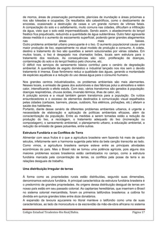 Colégio Estadual Tiradentes-Rio Real/Bahia. Página 17
de morros, áreas de preservação permanente, planícies de inundação e áreas próximas a
rios são loteadas e ocupadas. Os resultados são catastróficos, como o deslizamento de
encostas, ocasionado a destruição de casas e um grande número de vítimas fatais.
A compactação do solo e o asfaltamento, muito comuns nas cidades, dificultam a infiltração
da água, visto que o solo está impermeabilizado. Sendo assim, o abastecimento do lençol
freático fica prejudicado, reduzindo a quantidade de água subterrânea. Outro fator agravante
dessa medida é o aumento do escoamento superficial, podendo gerar grandes alagamentos
nas áreas mais baixas.
Outro problema ambiental urbano preocupante é o lixo. O aumento populacional causa uma
maior produção de lixo, especialmente no atual modelo de produção e consumo. A coleta,
destino e tratamento do lixo são questões a serem solucionadas por várias cidades. Em
muitos locais, o lixo é despejado nos chamados lixões, locais sem estrutura para o
tratamento dos resíduos. As consequências são: odor, proliferação de doenças,
contaminação do solo e do lençol freático pelo chorume, etc.
O déficit nos serviços de saneamento básico contribui para o cenário de degradação
ambiental. A quantidade de esgoto doméstico e industrial lançado nos rios sem o devido
tratamento é imensa. Esse fenômeno reduz a qualidade das águas, gerando a mortandade
de espécies aquáticas e a redução do uso dessa água para o consumo humano.
Nos grandes centros industrializados, os problemas ambientais são mais alarmantes.
Nesses locais, a emissão de gases dos automóveis e das fábricas polui a atmosfera e retém
calor, intensificando o efeito estufa. Com isso, vários transtornos são gerados à população:
doenças respiratórias, chuvas ácidas, inversão térmica, ilhas de calor, etc.
A poluição sonora e a visual também geram transtornos para a população. Os ruídos
ensurdecedores e o excesso de elementos destinados à comunicação visual espalhados
pelas cidades (cartazes, banners, placas, outdoors, fios elétricos, pichações, etc.) afetam a
saúde dos habitantes.
Portanto, diante desse cenário de diferentes problemas ambientais urbanos, é urgente a
necessidade de elaboração e aplicação de políticas ambientais eficazes, além da
conscientização da população. Entre as medidas a serem tomadas estão a redução da
produção do lixo, a reciclagem, o tratamento adequado do lixo (incineração ou
compostagem), o saneamento ambiental, o planejamento urbano, a educação ambiental, a
redução da emissão de gases poluentes, entre outras.
Estrutura Fundiária e os Conflitos de Terra
Alimentar com seus frutos é o que a agricultura brasileira vem fazendo há mais de quatro
séculos, infelizmente sem a harmonia sugerida pela letra da bela canção transcrita ao lado.
Como vimos, a agricultura brasileira sempre esteve entre as principais atividades
econômicas do país. Mas o Brasil não se tornou uma potência agrícola, pois alguns dos
maiores problemas sociais brasileiros estão centralizados no campo, como a estrutura
fundiária marcada pela concentração de terras, os conflitos pela posse da terra e as
relações desiguais de trabalho.
Uma distribuição Irregular de terras
À forma como as propriedades rurais estão distribuídas, segundo suas dimensões,
denominamos estrutura fundiária. A principal característica da estrutura fundiária brasileira é
o predomínio de grandes propriedades. As origens dessa distribuição desigual de terras em
nosso país estão em seu passado colonial. As capitanias hereditárias, que inseriram o Brasil
no sistema colonial mercantilista, foram os primeiros latifúndios brasileiros: a colônia foi
dividida em quinze grandes lotes entre doze donatários.
A expansão da lavoura açucareira no litoral manteve o latifúndio como uma de suas
características, ao lado da monocultura e da escravidão da mâo-de-obra africana no sistema
 