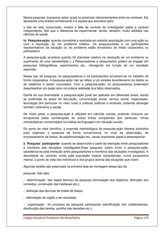 Colégio Estadual Tiradentes-Rio Real/Bahia. Página 170
Nessa pesquisa, buscamos saber quais os possíveis relacionamentos entre as variáveis. Ela
apresenta uma análise correlacional e é aquela que acontece após
o fato ter sido consumado, mostra a falta de controle do investigador sobre a variável
independente, fato que a diferencia da experimental, sendo, também, muito adotada nas
ciências da saúde.
h) Pesquisa-ação: quando concebida e realizada em estreita associação com uma ação ou
com a resolução de um problema coletivo. Os pesquisadores e os participantes
representativos da situação ou do problema estão envolvidos de modo cooperativo ou
participativo.
A pesquisa-ação acontece quando há interesse coletivo na resolução de um problema ou
suprimento de uma necessidade [...] Pesquisadores e pesquisados podem se engajar em
pesquisas bibliográficas, experimentos etc., interagindo em função de um resultado
esperado.
Nesse tipo de pesquisa, os pesquisadores e os participantes envolvem-se no trabalho de
forma cooperativa. A pesquisa-ação não se refere a um simples levantamento de dados ou
de relatórios a serem arquivados. Com a pesquisa-ação, os pesquisadores pretendem
desempenhar um papel ativo na própria realidade dos fatos observados.
Diante de sua diversidade, a pesquisa-ação pode ser aplicada em diferentes áreas, sendo
as preferidas as áreas de educação, comunicação social, serviço social, organização,
tecnologia (em particular no meio rural) e práticas políticas e sindicais, podendo abranger
também urbanismo e saúde.
De modo geral, a pesquisa-ação é utilizada em ciências sociais, podendo inclusive ser
enriquecida pelas contribuições de outras linhas compatíveis (em particular, linhas
metodológicas concentradas na análise da linguagem em situação social).
Do ponto de vista científico, a proposta metodológica da pesquisa-ação oferece subsídios
para organizar a pesquisa de forma convencional, no nível da observação, do
processamento de dados, da experimentação etc., tendo importante papel a desempenhar.
i) Pesquisa participante: quando se desenvolve a partir da interação entre pesquisadores
e membros das situações investigadas.Essa pesquisa, assim como a pesquisa-ação,
caracteriza-se pela interação entre pesquisadores e membros das situações investigadas. A
descoberta do universo vivido pela população implica compreender, numa perspectiva
interna, o ponto de vista dos indivíduos e dos grupos acerca das situações que vivem.
Algumas tarefas são essenciais na primeira fase de montagem desse tipo de
pesquisa. São elas:
- determinação das bases teóricas da pesquisa (formulação dos objetivos, definição dos
conceitos, construção das hipóteses etc.);
- definição das técnicas de coleta de dados;
- delimitação da região a ser estudada;
- organização do processo de pesquisa participante (identificação dos colaboradores,
distribuição das tarefas, partilha das decisões etc.);
 